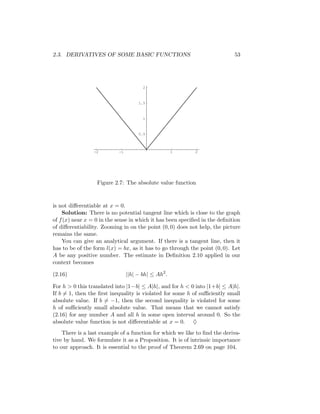 2.3. DERIVATIVES OF SOME BASIC FUNCTIONS                                    53




                                       2



                                     1.5



                                       1



                                     0.5



                 -2        -1                        1      2




                  Figure 2.7: The absolute value function



is not diﬀerentiable at x = 0.
    Solution: There is no potential tangent line which is close to the graph
of f (x) near x = 0 in the sense in which it has been speciﬁed in the deﬁnition
of diﬀerentiability. Zooming in on the point (0, 0) does not help, the picture
remains the same.
    You can give an analytical argument. If there is a tangent line, then it
has to be of the form l(x) = bx, as it has to go through the point (0, 0). Let
A be any positive number. The estimate in Deﬁnition 2.10 applied in our
context becomes

(2.16)                          ||h| − bh| ≤ Ah2 .

For h > 0 this translated into |1−b| ≤ A|h|, and for h < 0 into |1+b| ≤ A|h|.
If b = 1, then the ﬁrst inequality is violated for some h of suﬃciently small
absolute value. If b = −1, then the second inequality is violated for some
h of suﬃciently small absolute value. That means that we cannot satisfy
(2.16) for any number A and all h in some open interval around 0. So the
absolute value function is not diﬀerentiable at x = 0. ♦
    There is a last example of a function for which we like to ﬁnd the deriva-
tive by hand. We formulate it as a Proposition. It is of intrinsic importance
to our approach. It is essential to the proof of Theorem 2.69 on page 104.
 