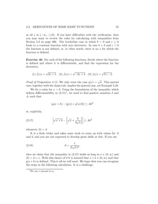 2.3. DERIVATIVES OF SOME BASIC FUNCTIONS                                     55

at all x in (−∞, −c/b). If you have diﬃculties with the veriﬁcation, then
you may want to review the rules for calculating with inequalities from
Section 5.2 on page 266. The borderline case in which b = 0 and c ≥ 0
leads to a constant function with zero derivative. In case b = 0 and c < 0
the function is not deﬁned, or, in other words, there is no x for which the
function is deﬁned.

Exercise 40. For each of the following functions, decide where the function
is deﬁned and where it is diﬀerentiable, and ﬁnd the expression for the
derivative.
                     √                        √                   √
       (1) f (x) =       2x + 5 (2) f (x) =    −3x + 4 (3) f (x) = 7x − 2.

                                                              √
Proof of Proposition 2.15. We only treat the case g(x) = x. This special
case, together with the chain rule, implies the general case, see Example 2.48.
   We ﬁx a value for x > 0. Using the formulation of the inequality which
deﬁnes diﬀerentiability in (2.11) 7 , we need to ﬁnd positive numbers d and
A, such that

                           |g(x + h) − [g(x) + g (x)h]| ≤ Ah2

or, explicitly,

                             √          √      h
(2.17)                           x+h−       x+ √       ≤ Ah2
                                              2 x

whenever |h| < d.
   It is a little tricky and takes some work to come up with values for A
and d, and you are not expected to develop great skills at this. If you use

                                               1
(2.18)                               A=       √    ,
                                            2( x)3

then we claim that the inequality in (2.17) holds as long as x ∈ (0, ∞) and
|h| < d = x. With this choice of d it is assured that x + h ∈ (0, ∞) and that
g(x + h) is deﬁned. This is all we will need. We hope that you can recognize
the steps in the following calculation. It is a challenge.
  7
      We use x instead of x0 .
 