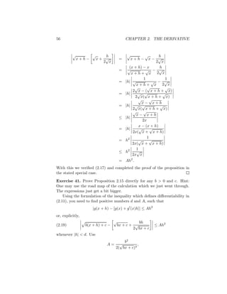 56                                         CHAPTER 2. THE DERIVATIVE



          √     √    h                     √            √       h
           x+h−   x+ √                 =       x+h−       x− √
                    2 x                                       2 x
                                             (x + h) − x        h
                                       =    √           √ − √
                                               x+h+ x         2 x
                                                       1           1
                                       =   |h| √           √ − √
                                                  x+h+ x 2 x
                                                 √       √         √
                                                2 x − ( x + h + x)
                                       =   |h|    √ √             √
                                                 2 x( x + h + x)
                                                   √      √
                                                      x− x+h
                                       =   |h| √ √               √
                                                2 x( x + h + x)
                                                √      √
                                                  x− x+h
                                       ≤   |h|
                                                      2x
                                                    x − (x + h)
                                       =   |h|      √      √
                                                2x( x + x + h)
                                                         1
                                       =   h2      √      √
                                               2x( x + x + h)
                                                  1
                                       ≤   h2     √
                                               2x x
                                       = Ah2 .
With this we veriﬁed (2.17) and completed the proof of the proposition in
the stated special case.
Exercise 41. Prove Proposition 2.15 directly for any b > 0 and c. Hint:
One may use the road map of the calculation which we just went through.
The expressions just get a bit bigger.
    Using the formulation of the inequality which deﬁnes diﬀerentiability in
(2.11), you need to ﬁnd positive numbers d and A, such that
                      |g(x + h) − [g(x) + g (x)h]| ≤ Ah2
or, explicitly,
                                   √              bh
(2.19)            b(x + h) + c −       bx + c + √          ≤ Ah2
                                               2 bx + c
whenever |h| < d. Use
                                       b2
                              A=     √         ,
                                   2( bx + c)3
 