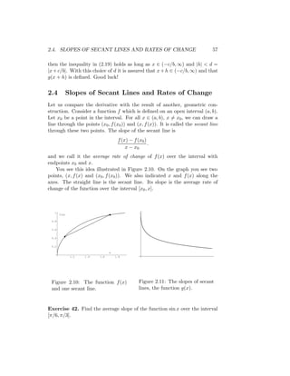 2.4. SLOPES OF SECANT LINES AND RATES OF CHANGE                                 57

then the inequality in (2.19) holds as long as x ∈ (−c/b, ∞) and |h| < d =
|x + c/b|. With this choice of d it is assured that x + h ∈ (−c/b, ∞) and that
g(x + h) is deﬁned. Good luck!


2.4       Slopes of Secant Lines and Rates of Change
Let us compare the derivative with the result of another, geometric con-
struction. Consider a function f which is deﬁned on an open interval (a, b).
Let x0 be a point in the interval. For all x ∈ (a, b), x = x0 , we can draw a
line through the points (x0 , f (x0 )) and (x, f (x)). It is called the secant line
through these two points. The slope of the secant line is
                                     f (x) − f (x0 )
                                                     .
                                         x − x0
and we call it the average rate of change of f (x) over the interval with
endpoints x0 and x.
   You see this idea illustrated in Figure 2.10. On the graph you see two
points, (x, f (x) and (x0 , f (x0 )). We also indicated x and f (x) along the
axes. The straight line is the secant line. Its slope is the average rate of
change of the function over the interval [x0 , x].



   1
       f(x)

 0.8


 0.6

                                                         o
 0.4


 0.2

                                x
              1.2   1.4   1.6       1.8




 Figure 2.10: The function f (x)                Figure 2.11: The slopes of secant
 and one secant line.                           lines, the function g(x).



Exercise 42. Find the average slope of the function sin x over the interval
[π/6, π/3].
 