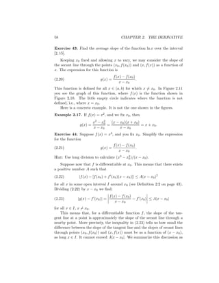 58                                         CHAPTER 2. THE DERIVATIVE

Exercise 43. Find the average slope of the function ln x over the interval
[2, 15].
   Keeping x0 ﬁxed and allowing x to vary, we may consider the slope of
the secant line through the points (x0 , f (x0 )) and (x, f (x)) as a function of
x. The expression for this function is
                                      f (x) − f (x0 )
(2.20)                       g(x) =                   .
                                          x − x0
This function is deﬁned for all x ∈ (a, b) for which x = x0 . In Figure 2.11
you see the graph of this function, where f (x) is the function shown in
Figure 2.10. The little empty circle indicates where the function is not
deﬁned, i.e., where x = x0 .
   Here is a concrete example. It is not the one shown in the ﬁgures.
Example 2.17. If f (x) = x2 , and we ﬁx x0 , then
                         x2 − x2
                               0   (x − x0 )(x + x0 )
                g(x) =           =                    = x + x0 .
                         x − x0         x − x0
Exercise 44. Suppose f (x) = x3 , and you ﬁx x0 . Simplify the expression
for the function
                                      f (x) − f (x0 )
(2.21)                       g(x) =                   .
                                          x − x0
Hint: Use long division to calculate (x3 − x3 )/(x − x0 ).
                                            0

   Suppose now that f is diﬀerentiable at x0 . This means that there exists
a positive number A such that
(2.22)         |f (x) − [f (x0 ) + f (x0 )(x − x0 )]| ≤ A(x − x0 )2
for all x in some open interval I around x0 (see Deﬁnition 2.2 on page 43).
Dividing (2.22) by x − x0 we ﬁnd:
                                   f (x) − f (x0 )
(2.23)        |g(x) − f (x0 )| =                   − f (x0 ) ≤ A|x − x0 |
                                       x − x0
for all x ∈ I, x = x0 .
    This means that, for a diﬀerentiable function f , the slope of the tan-
gent line at a point is approximately the slope of the secant line through a
nearby point. More precisely, the inequality in (2.23) tells us how small the
diﬀerence between the slope of the tangent line and the slopes of secant lines
through points (x0 , f (x0 )) and (x, f (x)) must be as a function of (x − x0 ),
as long x ∈ I. It cannot exceed A|x − x0 |. We summarize this discussion as
 