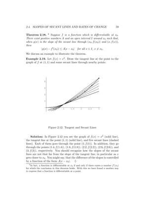 2.4. SLOPES OF SECANT LINES AND RATES OF CHANGE                                         59

Theorem 2.18. 8 Suppose f is a function which is diﬀerentiable at x0 .
There exist positive numbers A and an open interval I around x0 such that,
when g(x) is the slope of the secant line through (x0 , f (x0 )) and (x, f (x)),
then
             |g(x) − f (x0 )| ≤ A|x − x0 | for all x ∈ I, x = x0 .
We discuss an example to illustrate the theorem.
Example 2.19. Let f (x) = x2 . Draw the tangent line at the point to the
graph of f at (1, 1) and some secant lines through nearby points.




                 8


                 6


                 4


                 2



                          0.5       1      1.5       2       2.5      3




                     Figure 2.12: Tangent and Secant Lines


    Solution: In Figure 2.12 you see the graph of f (x) = x2 (solid line),
the tangent line at the point (1, 1) (solid line), and ﬁve secant lines (dashed
lines). Each of them goes through the point (1, f (1)). In addition, they go
through the points (1.4, f (1.4)), (1.8, f (1.8)), (2.2, f (2.2)), (2.6, f (2.6)), and
(3, f (3)), respectively. You should recognize how the slopes of the secant
lines are not that far from the slope of the tangent line, in particular as x
gets closer to x0 . You might say, that the diﬀerence of the slopes is controlled
by a function of the form A|x − x0 |. ♦
   8
    In fact, a function is diﬀerentiable at x0 if and only if there exists a number f (x0 )
for which the conclusion in this theorem holds. With this we have found a another way
to express that a function is diﬀerentiable at a point.
 