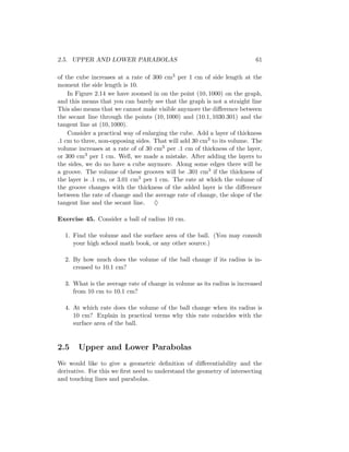 2.5. UPPER AND LOWER PARABOLAS                                           61

of the cube increases at a rate of 300 cm3 per 1 cm of side length at the
moment the side length is 10.
    In Figure 2.14 we have zoomed in on the point (10, 1000) on the graph,
and this means that you can barely see that the graph is not a straight line
This also means that we cannot make visible anymore the diﬀerence between
the secant line through the points (10, 1000) and (10.1, 1030.301) and the
tangent line at (10, 1000).
    Consider a practical way of enlarging the cube. Add a layer of thickness
.1 cm to three, non-opposing sides. That will add 30 cm3 to its volume. The
volume increases at a rate of of 30 cm3 per .1 cm of thickness of the layer,
or 300 cm3 per 1 cm. Well, we made a mistake. After adding the layers to
the sides, we do no have a cube anymore. Along some edges there will be
a groove. The volume of these grooves will be .301 cm3 if the thickness of
the layer is .1 cm, or 3.01 cm3 per 1 cm. The rate at which the volume of
the groove changes with the thickness of the added layer is the diﬀerence
between the rate of change and the average rate of change, the slope of the
tangent line and the secant line. ♦

Exercise 45. Consider a ball of radius 10 cm.

  1. Find the volume and the surface area of the ball. (You may consult
     your high school math book, or any other source.)

  2. By how much does the volume of the ball change if its radius is in-
     creased to 10.1 cm?

  3. What is the average rate of change in volume as its radius is increased
     from 10 cm to 10.1 cm?

  4. At which rate does the volume of the ball change when its radius is
     10 cm? Explain in practical terms why this rate coincides with the
     surface area of the ball.


2.5    Upper and Lower Parabolas
We would like to give a geometric deﬁnition of diﬀerentiability and the
derivative. For this we ﬁrst need to understand the geometry of intersecting
and touching lines and parabolas.
 