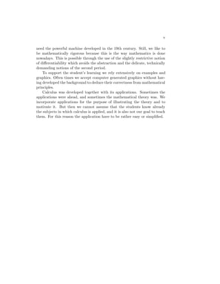 v

need the powerful machine developed in the 19th century. Still, we like to
be mathematically rigorous because this is the way mathematics is done
nowadays. This is possible through the use of the slightly restrictive notion
of diﬀerentiability which avoids the abstraction and the delicate, technically
demanding notions of the second period.
    To support the student’s learning we rely extensively on examples and
graphics. Often times we accept computer generated graphics without hav-
ing developed the background to deduce their correctness from mathematical
principles.
    Calculus was developed together with its applications. Sometimes the
applications were ahead, and sometimes the mathematical theory was. We
incorporate applications for the purpose of illustrating the theory and to
motivate it. But then we cannot assume that the students know already
the subjects in which calculus is applied, and it is also not our goal to teach
them. For this reason the application have to be rather easy or simpliﬁed.
 