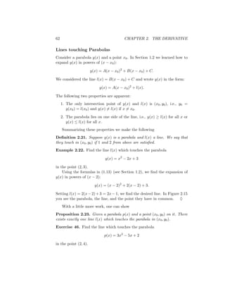 62                                         CHAPTER 2. THE DERIVATIVE

Lines touching Parabolas
Consider a parabola y(x) and a point x0 . In Section 1.2 we learned how to
expand y(x) in powers of (x − x0 ):

                       y(x) = A(x − x0 )2 + B(x − x0 ) + C.

We considered the line l(x) = B(x − x0 ) + C and wrote y(x) in the form:

                            y(x) = A(x − x0 )2 + l(x).

The following two properties are apparent:
     1. The only intersection point of y(x) and l(x) is (x0 , y0 ), i.e., y0 =
        y(x0 ) = l(x0 ) and y(x) = l(x) if x = x0 .

     2. The parabola lies on one side of the line, i.e., y(x) ≥ l(x) for all x or
        y(x) ≤ l(x) for all x.
     Summarizing these properties we make the following
Deﬁnition 2.21. Suppose y(x) is a parabola and l(x) a line. We say that
they touch in (x0 , y0 ) if 1 and 2 from above are satisﬁed.
Example 2.22. Find the line l(x) which touches the parabola

                               y(x) = x2 − 2x + 3

in the point (2, 3).
    Using the formulas in (1.13) (see Section 1.2), we ﬁnd the expansion of
y(x) in powers of (x − 2):

                         y(x) = (x − 2)2 + 2(x − 2) + 3.

Setting l(x) = 2(x − 2) + 3 = 2x − 1, we ﬁnd the desired line. In Figure 2.15
you see the parabola, the line, and the point they have in common.       ♦
     With a little more work, one can show
Proposition 2.23. Given a parabola p(x) and a point (x0 , y0 ) on it. There
exists exactly one line l(x) which touches the parabola in (x0 , y0 ).
Exercise 46. Find the line which touches the parabola

                               p(x) = 3x2 − 5x + 2

in the point (2, 4).
 