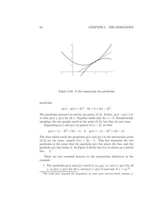64                                           CHAPTER 2. THE DERIVATIVE




                             8


                             6


                             4


                             2



                    -1                  1         2         3




                  Figure 2.16: A line separating two parabolas


parabolas:

                     p(x) − q(x) = 2x2 − 8x + 8 = 2(x − 2)2 .

The parabolas intersect in exactly one point, (2, 3). In fact, p(x) − q(x) ≥ 0,
so that p(x) ≥ q(x) for all x. Equality holds only for x = 2. Geometrically
speaking, the two graphs touch in the point (2, 3), but they do not cross.
    Expanding p(x) and q(x) in powers of (x − 2), we ﬁnd

         p(x) = (x − 2)2 + (2x − 1)      &   q(x) = −(x − 2)2 + (2x − 1).

The lines which touch the parabolas p(x) and q(x) in the intersection point
(2, 3) are the same, namely l(x) = 2x − 1. This line separates the two
parabolas in the sense that the parabola p(x) lies above the line, and the
parabola q(x) lies below it. In Figure 2.16 the line l(x) is shown as a dotted
line. ♦
   There are two essential features to the intersection behaviour in the
example.
     1. The parabolas p(x) and q(x) touch in (x0 , y0 ), i.e. p(x) ≥ q(x) for all
        x, or p(x) ≤ q(x) for all x, and p(x) = q(x) if and only if x = x0 .10
 10
      We could have required the inequalities on some open interval which contains x0
 