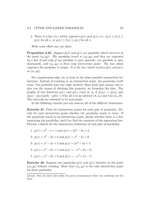 2.5. UPPER AND LOWER PARABOLAS                                                    65

   2. There is a line l(x) which separates p(x) and q(x), i.e., q(x) ≤ l(x) ≤
      p(x) for all x, or p(x) ≤ l(x) ≤ q(x) for all x.

    With some eﬀort one can show:

Proposition 2.25. Suppose p(x) and q(x) are parabolas which intersect in
the point (x0 , y0 ). The parabolas touch in (x0 , y0 ) and they are separated
by a line if and only if one parabola is open upwards, one parabola is open
downwards, and (x0 , y0 ) is their only intersection point. The line which
separates the parabolas is unique. It is the line which touches p(x) and q(x)
in (x0 , y0 ).

    For completeness sake, let us look at the other possible intersection be-
haviours. Instead of touching at an intersection point, the parabolas could
cross. You probably have the right intuitive ideas what that means, but to
give you the means of checking this property, we formalize the idea. The
graphs of two functions p(x) and q(x) cross at x0 if p(x0 ) = q(x0 ) and
(p(a) − q(a))(p(b) − q(b)) < 0 for all a in an interval (A, x0 ) and b in (x0 , B).
The intervals are assumed to be non-empty.
    In the following exercise you can observe all of the diﬀerent behaviours.

Exercise 47. Find the intersection points for each pair of parabolas. De-
cide for each intersection point whether the parabolas touch or cross. If
the parabolas touch in an intersection point, decide whether there is a line
separating the parabolas, and if so, ﬁnd the equation of the separating line.
Provide a sketch for the intersection behaviour of each pair of parabolas.

   1. p(x) = x2 − x + 1 and q(x) = 2x2 − 3x + 2.

   2. p(x) = x2 − 3x + 2 and q(x) = x2 − 5x + 6.

   3. p(x) = x2 − 4x + 4 and q(x) = 2x2 − 4x + 5.

   4. p(x) = x2 − 2x + 1 and q(x) = −x2 + 2x + 3.

   5. p(x) = x2 − 3x + 3 and q(x) = −x2 + 5x − 5.

Exercise 48. Suppose two parabolas p(x) and q(x) intersect in the point
(x0 , y0 ) without crossing. Show that (x0 , y0 ) is the only intersection point
for these parabolas.
instead. One can show that under the given circumstances these two conditions are the
same.
 
