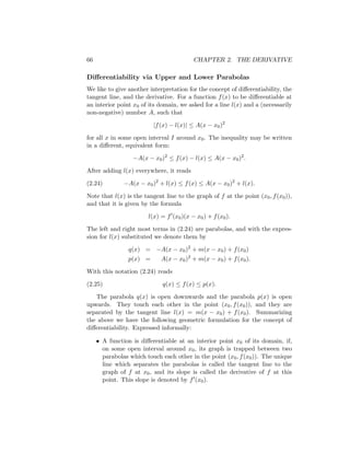 66                                        CHAPTER 2. THE DERIVATIVE

Diﬀerentiability via Upper and Lower Parabolas
We like to give another interpretation for the concept of diﬀerentiability, the
tangent line, and the derivative. For a function f (x) to be diﬀerentiable at
an interior point x0 of its domain, we asked for a line l(x) and a (necessarily
non-negative) number A, such that

                          |f (x) − l(x)| ≤ A(x − x0 )2

for all x in some open interval I around x0 . The inequality may be written
in a diﬀerent, equivalent form:

                  −A(x − x0 )2 ≤ f (x) − l(x) ≤ A(x − x0 )2 .

After adding l(x) everywhere, it reads

(2.24)         −A(x − x0 )2 + l(x) ≤ f (x) ≤ A(x − x0 )2 + l(x).

Note that l(x) is the tangent line to the graph of f at the point (x0 , f (x0 )),
and that it is given by the formula

                        l(x) = f (x0 )(x − x0 ) + f (x0 ).

The left and right most terms in (2.24) are parabolas, and with the expres-
sion for l(x) substituted we denote them by

                 q(x) = −A(x − x0 )2 + m(x − x0 ) + f (x0 )
                 p(x) =      A(x − x0 )2 + m(x − x0 ) + f (x0 ).

With this notation (2.24) reads

(2.25)                        q(x) ≤ f (x) ≤ p(x).

   The parabola q(x) is open downwards and the parabola p(x) is open
upwards. They touch each other in the point (x0 , f (x0 )), and they are
separated by the tangent line l(x) = m(x − x0 ) + f (x0 ). Summarizing
the above we have the following geometric formulation for the concept of
diﬀerentiability. Expressed informally:

     • A function is diﬀerentiable at an interior point x0 of its domain, if,
       on some open interval around x0 , its graph is trapped between two
       parabolas which touch each other in the point (x0 , f (x0 )). The unique
       line which separates the parabolas is called the tangent line to the
       graph of f at x0 , and its slope is called the derivative of f at this
       point. This slope is denoted by f (x0 ).
 