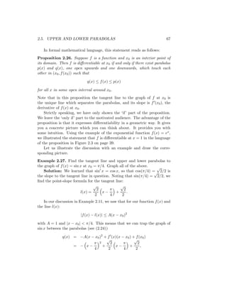 2.5. UPPER AND LOWER PARABOLAS                                             67

   In formal mathematical language, this statement reads as follows:
Proposition 2.26. Suppose f is a function and x0 is an interior point of
its domain. Then f is diﬀerentiable at x0 if and only if there exist parabolas
p(x) and q(x), one open upwards and one downwards, which touch each
other in (x0 , f (x0 )) such that

                             q(x) ≤ f (x) ≤ p(x)

for all x in some open interval around x0 .
Note that in this proposition the tangent line to the graph of f at x0 is
the unique line which separates the parabolas, and its slope is f (x0 ), the
derivative of f (x) at x0 .
    Strictly speaking, we have only shown the ‘if’ part of the proposition.
We leave the ‘only if’ part to the motivated audience. The advantage of the
proposition is that it expresses diﬀerentiability in a geometric way. It gives
you a concrete picture which you can think about. It provides you with
some intuition. Using the example of the exponential function f (x) = ex ,
we illustrated the statement that f is diﬀerentiable at x = 1 in the language
of the proposition in Figure 2.3 on page 39.
    Let us illustrate the discussion with an example and draw the corre-
sponding picture.
Example 2.27. Find the tangent line and upper and lower parabolas to
the graph of f (x) = sin x at x0 = π/4. Graph all of the above.   √
   Solution: We learned that sin x = cos x, so that cos(π/4) = 2/2 is
                                                                 √
the slope to the tangent line in question. Noting that sin(π/4) = 2/2, we
ﬁnd the point-slope formula for the tangent line:
                                 √             √
                                   2      π       2
                         l(x) =      x−      +      .
                                  2       4     2
   In our discussion in Example 2.11, we saw that for our function f (x) and
the line l(x):

                         |f (x) − l(x)| ≤ A(x − x0 )2

with A = 1 and |x − x0 | < π/4. This means that we can trap the graph of
sin x between the parabolas (see (2.24))

              q(x) = −A(x − x0 )2 + f (x)(x − x0 ) + f (x0 )
                                   √                √
                           π 2       2       π        2
                   = − x−        +      x−       +      ,
                           4        2        4       2
 