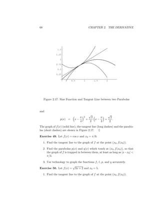 68                                          CHAPTER 2. THE DERIVATIVE




                 1.5

                1.25

                   1

                0.75

                 0.5

                0.25

                             0.5       1        1.5        2




     Figure 2.17: Sine Function and Tangent Line between two Parabolas



and
                                            √          √
                                  π    2      2    π    2
                   p(x) =      x−          +    x−   +    .
                                  4          2     4   2
The graph of f (x) (solid line), the tangent line (long dashes) and the parabo-
las (short dashes) are shown in Figure 2.17. ♦

Exercise 49. Let f (x) = cos x and x0 = π/6.

     1. Find the tangent line to the graph of f at the point (x0 , f (x0 )).

     2. Find the parabolas p(x) and q(x) which touch at (x0 , f (x0 )), so that
        the graph of f is trapped in between them, at least as long as |x−x0 | <
        π/4.

  3. Use technology to graph the functions f , l, p, and q accurately.
                         √
Exercise 50. Let f (x) = 3x + 2 and x0 = 5.

     1. Find the tangent line to the graph of f at the point (x0 , f (x0 )).
 