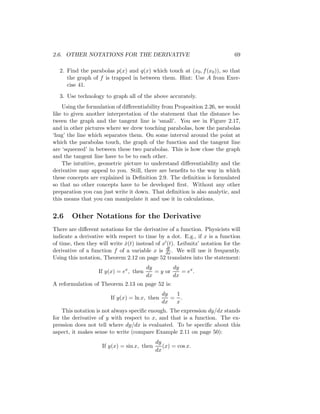 2.6. OTHER NOTATIONS FOR THE DERIVATIVE                                     69

  2. Find the parabolas p(x) and q(x) which touch at (x0 , f (x0 )), so that
     the graph of f is trapped in between them. Hint: Use A from Exer-
     cise 41.
  3. Use technology to graph all of the above accurately.
    Using the formulation of diﬀerentiability from Proposition 2.26, we would
like to given another interpretation of the statement that the distance be-
tween the graph and the tangent line is ‘small’. You see in Figure 2.17,
and in other pictures where we drew touching parabolas, how the parabolas
‘hug’ the line which separates them. On some interval around the point at
which the parabolas touch, the graph of the function and the tangent line
are ‘squeezed’ in between these two parabolas. This is how close the graph
and the tangent line have to be to each other.
    The intuitive, geometric picture to understand diﬀerentiability and the
derivative may appeal to you. Still, there are beneﬁts to the way in which
these concepts are explained in Deﬁnition 2.9. The deﬁnition is formulated
so that no other concepts have to be developed ﬁrst. Without any other
preparation you can just write it down. That deﬁnition is also analytic, and
this means that you can manipulate it and use it in calculations.


2.6     Other Notations for the Derivative
There are diﬀerent notations for the derivative of a function. Physicists will
indicate a derivative with respect to time by a dot. E.g., if x is a function
of time, then they will write x(t) instead of x (t). Leibnitz’ notation for the
                              ˙
                                                df
derivative of a function f of a variable x is dx . We will use it frequently.
Using this notation, Theorem 2.12 on page 52 translates into the statement:
                                         dy        dy
                   If y(x) = ex , then      = y or    = ex .
                                         dx        dx
A reformulation of Theorem 2.13 on page 52 is:
                                               dy  1
                        If y(x) = ln x, then      = .
                                               dx  x
    This notation is not always speciﬁc enough. The expression dy/dx stands
for the derivative of y with respect to x, and that is a function. The ex-
pression does not tell where dy/dx is evaluated. To be speciﬁc about this
aspect, it makes sense to write (compare Example 2.11 on page 50):
                                            dy
                    If y(x) = sin x, then      (x) = cos x.
                                            dx
 