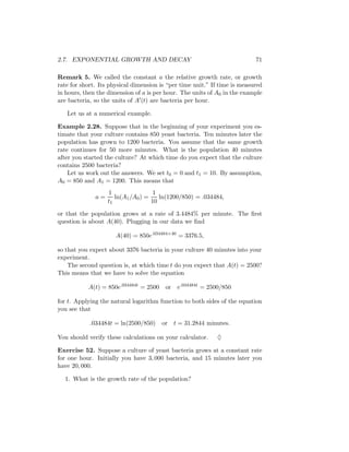 2.7. EXPONENTIAL GROWTH AND DECAY                                          71

Remark 5. We called the constant a the relative growth rate, or growth
rate for short. Its physical dimension is “per time unit.” If time is measured
in hours, then the dimension of a is per hour. The units of A0 in the example
are bacteria, so the units of A (t) are bacteria per hour.

   Let us at a numerical example.

Example 2.28. Suppose that in the beginning of your experiment you es-
timate that your culture contains 850 yeast bacteria. Ten minutes later the
population has grown to 1200 bacteria. You assume that the same growth
rate continues for 50 more minutes. What is the population 40 minutes
after you started the culture? At which time do you expect that the culture
contains 2500 bacteria?
    Let us work out the answers. We set t0 = 0 and t1 = 10. By assumption,
A0 = 850 and A1 = 1200. This means that
                   1                 1
              a=      ln(A1 /A0 ) =    ln(1200/850) = .034484,
                   t1               10

or that the population grows at a rate of 3.4484% per minute. The ﬁrst
question is about A(40). Plugging in our data we ﬁnd

                      A(40) = 850e.034484×40 = 3376.5,

so that you expect about 3376 bacteria in your culture 40 minutes into your
experiment.
    The second question is, at which time t do you expect that A(t) = 2500?
This means that we have to solve the equation

           A(t) = 850e.034484t = 2500    or   e.034484t = 2500/850

for t. Applying the natural logarithm function to both sides of the equation
you see that

            .034484t = ln(2500/850)     or t = 31.2844 minutes.

You should verify these calculations on your calculator.    ♦

Exercise 52. Suppose a culture of yeast bacteria grows at a constant rate
for one hour. Initially you have 3, 000 bacteria, and 15 minutes later you
have 20, 000.

  1. What is the growth rate of the population?
 