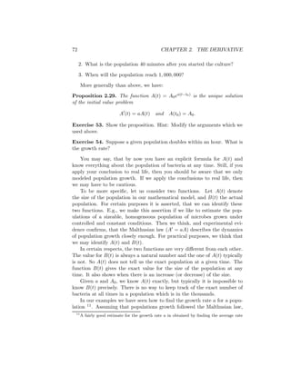 72                                             CHAPTER 2. THE DERIVATIVE

     2. What is the population 40 minutes after you started the culture?

     3. When will the population reach 1, 000, 000?

      More generally than above, we have:

Proposition 2.29. The function A(t) = A0 ea(t−t0 ) is the unique solution
of the initial value problem

                          A (t) = aA(t)     and    A(t0 ) = A0 .

Exercise 53. Show the proposition. Hint: Modify the arguments which we
used above.

Exercise 54. Suppose a given population doubles within an hour. What is
the growth rate?

    You may say, that by now you have an explicit formula for A(t) and
know everything about the population of bacteria at any time. Still, if you
apply your conclusion to real life, then you should be aware that we only
modeled population growth. If we apply the conclusions to real life, then
we may have to be cautious.
    To be more speciﬁc, let us consider two functions. Let A(t) denote
the size of the population in our mathematical model, and B(t) the actual
population. For certain purposes it is asserted, that we can identify these
two functions. E.g., we make this assertion if we like to estimate the pop-
ulations of a sizeable, homogeneous population of microbes grown under
controlled and constant conditions. Then we think, and experimental evi-
dence conﬁrms, that the Malthusian law (A = aA) describes the dynamics
of population growth closely enough. For practical purposes, we think that
we may identify A(t) and B(t).
    In certain respects, the two functions are very diﬀerent from each other.
The value for B(t) is always a natural number and the one of A(t) typically
is not. So A(t) does not tell us the exact population at a given time. The
function B(t) gives the exact value for the size of the population at any
time. It also shows when there is an increase (or decrease) of the size.
    Given a and A0 , we know A(t) exactly, but typically it is impossible to
know B(t) precisely. There is no way to keep track of the exact number of
bacteria at all times in a population which is in the thousands.
    In our examples we have seen how to ﬁnd the growth rate a for a popu-
lation 11 . Assuming that populations growth followed the Malthusian law,
 11
      A fairly good estimate for the growth rate a in obtained by ﬁnding the average rate
 