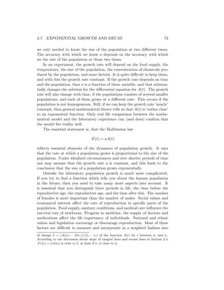 2.7. EXPONENTIAL GROWTH AND DECAY                                                     73

we only needed to know the size of the population at two diﬀerent times.
The accuracy with which we know a depends on the accuracy with which
we the size of the population at those two times.
    In an experiment, the growth rate will depend on the food supply, the
temperature, the size of the population, the concentration of chemicals pro-
duced by the population, and more factors. It is quite diﬃcult to keep them,
and with this the growth rate constant. If the growth rate depends on time
and the population, then a is a function of these variable, and that substan-
tially changes the solution for the diﬀerential equation for A(t). The growth
rate will also change with time, if the populations consists of several smaller
populations, and each of them grows at a diﬀerent rate. This occurs if the
population is not homogeneous. Still, if we can keep the growth rate ‘nearly’
constant, then general mathematical theory tells us that A(t) is ‘rather close’
to an exponential function. Only real life comparison between the mathe-
matical model and the laboratory experience can (and does) conﬁrm that
the model ﬁts reality well.
    The essential statement is, that the Malthusian law

                                    A (t) = aA(t)

reﬂects essential elements of the dynamics of population growth. It says
that the rate at which a population grows is proportional to the size of the
population. Under idealized circumstances and over shorter periods of time
one may assume that the growth rate a is constant, and this leads to the
conclusion that the size of a population grows exponentially.
    Outside the laboratory population growth is much more complicated.
If you try to ﬁnd a function which tells you about the human population
in the future, then you need to take many more aspects into account. It
is essential that you distinguish three periods in life, the time before the
reproductive age, the reproductive age, and the time after this. The number
of females is more important than the number of males. Social values and
economical interest aﬀect the rate of reproduction in speciﬁc parts of the
population. Food supply, sanitary conditions, and medical care inﬂuence the
survival rate of newborns. Progress in medicine, the supply of doctors and
medications aﬀect the life expectancy of individuals. National and ethnic
values and legislation encourage or discourage reproduction. Most of these
factors are diﬃcult to measure and incorporate in a weighted fashion into
of change b = (A(t0 ) − A(t1 ))/(t0 − t1 ) of the function A(t) for t between t0 and t1 .
According to our discussion about slope of tangent lines and secant lines in Section 2.4,
A (t0 ) = aA(t0 ) is close to b, at least if t1 is close to t0
 