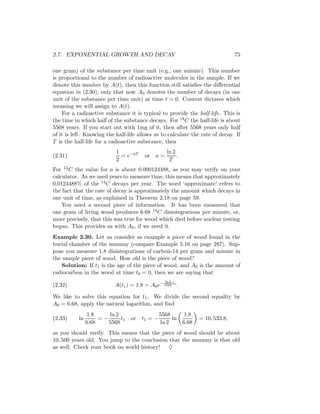 2.7. EXPONENTIAL GROWTH AND DECAY                                                  75

one gram) of the substance per time unit (e.g., one minute). This number
is proportional to the number of radioactive molecules in the sample. If we
denote this number by A(t), then this function still satisﬁes the diﬀerential
equation in (2.30), only that now A0 denotes the number of decays (in one
unit of the substance per time unit) at time t = 0. Context dictates which
meaning we will assign to A(t).
    For a radioactive substance it is typical to provide the half-life. This is
the time in which half of the substance decays. For 14 C the half-life is about
5568 years. If you start out with 1mg of it, then after 5568 years only half
of it is left. Knowing the half-life allows us to calculate the rate of decay. If
T is the half-life for a radioactive substance, then
                           1                        ln 2
(2.31)                       = e−aT      or   a=         .
                           2                         T
For 14 C the value for a is about 0.000124488, as you may verify on your
calculator. As we used years to measure time, this means that approximately
0.0124488% of the 14 C decays per year. The word ‘approximate’ refers to
the fact that the rate of decay is approximately the amount which decays in
one unit of time, as explained in Theorem 2.18 on page 59.
    You need a second piece of information. It has been measured that
one gram of living wood produces 6.68 14 C disintegrations per minute, or,
more precisely, that this was true for wood which died before nuclear testing
began. This provides us with A0 , if we need it.
Example 2.30. Let us consider as example a piece of wood found in the
burial chamber of the mummy (compare Example 5.16 on page 287). Sup-
pose you measure 1.8 disintegrations of carbon-14 per gram and minute in
the sample piece of wood. How old is the piece of wood?
   Solution: If t1 is the age of the piece of wood, and A0 is the amount of
radiocarbon in the wood at time t0 = 0, then we are saying that
                                                   ln 2
(2.32)                     A(t1 ) = 1.8 = A0 e− 5568 t1 .

We like to solve this equation for t1 . We divide the second equality by
A0 = 6.68, apply the natural logarithm, and ﬁnd
                 1.8    ln 2                    5568          1.8
(2.33)     ln        =−      t1   or   t1 = −        ln             = 10, 533.8,
                6.68    5568                    ln 2         6.68
as you should verify. This means that the piece of wood should be about
10, 500 years old. You jump to the conclusion that the mummy is that old
as well. Check your book on world history! ♦
 