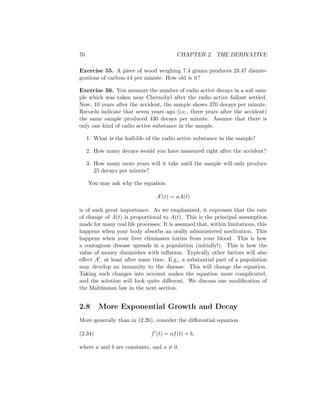 76                                        CHAPTER 2. THE DERIVATIVE

Exercise 55. A piece of wood weighing 7.4 grams produces 23.47 disinte-
grations of carbon-14 per minute. How old is it?

Exercise 56. You measure the number of radio active decays in a soil sam-
ple which was taken near Chernobyl after the radio active fallout settled.
Now, 10 years after the accident, the sample shows 370 decays per minute.
Records indicate that seven years ago (i.e., three years after the accident)
the same sample produced 430 decays per minute. Assume that there is
only one kind of radio active substance in the sample.

     1. What is the half-life of the radio active substance in the sample?

     2. How many decays would you have measured right after the accident?

     3. How many more years will it take until the sample will only produce
        25 decays per minute?

     You may ask why the equation

                                 A (t) = aA(t)

is of such great importance. As we emphasized, it expresses that the rate
of change of A(t) is proportional to A(t). This is the principal assumption
made for many real life processes. It is assumed that, within limitations, this
happens when your body absorbs an orally administered medication. This
happens when your liver eliminates toxins from your blood. This is how
a contagious disease spreads in a population (initially!). This is how the
value of money diminishes with inﬂation. Typically other factors will also
eﬀect A , at least after some time. E.g., a substantial part of a population
may develop an immunity to the disease. This will change the equation.
Taking such changes into account makes the equation more complicated,
and the solution will look quite diﬀerent. We discuss one modiﬁcation of
the Malthusian law in the next section.


2.8       More Exponential Growth and Decay
More generally than in (2.26), consider the diﬀerential equation

(2.34)                         f (t) = af (t) + b,

where a and b are constants, and a = 0.
 