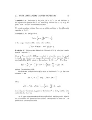 2.8. MORE EXPONENTIAL GROWTH AND DECAY                                                77

Theorem 2.31. Functions of the form f (t) = ceat − b/a are solutions of
the diﬀerential equation in (2.34), and every solution of (2.34) is of this
form. Here c denotes an arbitrary constant.

We obtain a unique solution if we add an initial condition to the diﬀerential
equation in (2.34).

Theorem 2.32. The function

                                            b                  b
                          f (t) =    y0 +        ea(t−t0 ) −
                                            a                  a

is the unique solution of the initial value problem

                       f (t) = af (t) + b       and   f (t0 ) = y0 .

Exercise 57. Work out the formula in Theorem 2.32 by using the conclu-
sion of Theorem 2.31.

Proof of Theorem 2.31. Adding a constant to a function moves the graph
vertically, and this does not change the derivative of the function. This is
also implied by (2.37), which we discuss later. If f (t) = ceat − b/a, then

                  d             b                              b
        f (t) =        ceat −       = aceat = a f (t) +               = af (t) + b,
                  dt            a                              a

so that f (t) satisﬁes (2.34).
    We show that every solution of (2.34) is of the form ceat − b/a, for some
constant c. Set
                                    b                                  b
                   g(t) = f (t) +       resp., f (t) = g(t) −
                                    a                                  a
Then
                                                          b
           g (t) = f (t) = af (t) + b = a g(t) −                   + b = ag(t).
                                                          a

According the Theorem 2.12, g(t) is of the form ceat , so that f is of the form
claimed in the theorem.

    Let us apply these ideas to solve some problems. The important aspects
are to translate the given information into a mathematical equation. The
rest will be routine calculation.
 