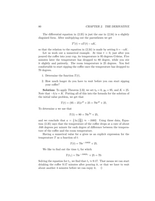 80                                       CHAPTER 2. THE DERIVATIVE

    The diﬀerential equation in (2.35) is just the one in (2.34) is a slightly
disguised form. After multiplying out the parentheses we get

                             T (t) = aT (t) − aK,

so that the relation to the equation in (2.34) is made by setting b = −aK.
    Let us work out a numerical example. At time t = 0, just after you
poured the coﬀee into your cup, its temperature is 95 degrees Celsius. Five
minutes later the temperature has dropped to 80 degree, while you stir
it slightly and patiently. The room temperature is 25 degrees. You feel
comfortable to start sipping the coﬀee once the temperature has dropped to
70 degrees.
     1. Determine the function T (t).

     2. How much longer do you have to wait before you can start sipping
        your coﬀee?
   Solution: To apply Theorem 2.32, we set t0 = 0, y0 = 95, and K = 25.
Note that −b/a = K. Putting all of this into the formula for the solution of
the initial value problem, we get that

                    T (t) = (95 − 25)eat + 25 = 70eat + 25.

To determine a we use that

                           T (5) = 80 = 70e5a + 25,

and we conclude that a = 1 ln 55 ≈ −.0482. Using these data, Equa-
                             5    70
tion (2.35) says that the temperature of the coﬀee drops at a rate of about
.048 degrees per minute for each degree of diﬀerence between the tempera-
ture of the coﬀee and the room temperature.
    Having a numerical value for a gives us an explicit expression for the
temperature T as a function of t:

                            T (t) = 70e−.0482t + 25.

     We like to ﬁnd out the time t1 for which

                        T (t1 ) = 70e−.0482t1 + 25 = 70.

Solving the equation for t1 , we ﬁnd that t1 ≈ 9.17. That means we can start
drinking the coﬀee 9.17 minutes after pouring it, or that we have to wait
about another 4 minutes before we can enjoy it. ♦
 