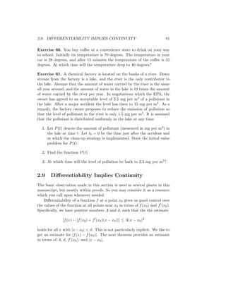 2.9. DIFFERENTIABILITY IMPLIES CONTINUITY                                     81

Exercise 60. You buy coﬀee at a convenience store to drink on your way
to school. Initially its temperature is 70 degrees. The temperature in your
car is 28 degrees, and after 15 minutes the temperature of the coﬀee is 55
degrees. At which time will the temperature drop to 40 degrees?

Exercise 61. A chemical factory is located on the banks of a river. Down
stream from the factory is a lake, and the river is the only contributor to
the lake. Assume that the amount of water carried by the river is the same
all year around, and the amount of water in the lake is 10 times the amount
of water carried by the river per year. In negotiations which the EPA, the
owner has agreed to an acceptable level of 2.5 mg per m3 of a pollutant in
the lake. After a major accident the level has risen to 15 mg per m3 . As a
remedy, the factory owner proposes to reduce the emission of pollution so
that the level of pollutant in the river is only 1.5 mg per m3 . It is assumed
that the pollutant is distributed uniformly in the lake at any time.

   1. Let P (t) denote the amount of pollutant (measured in mg per m3 ) in
      the lake at time t. Let t0 = 0 be the time just after the accident and
      at which the clean-up strategy is implemented. State the initial value
      problem for P (t).

   2. Find the function P (t).

   3. At which time will the level of pollution be back to 2.5 mg per m3 ?


2.9     Diﬀerentiability Implies Continuity
The basic observation made in this section is used in several places in this
manuscript, but mostly within proofs. So you may consider it as a resource
which you call upon whenever needed.
    Diﬀerentiability of a function f at a point x0 gives us good control over
the values of the function at all points near x0 in terms of f (x0 ) and f (x0 ).
Speciﬁcally, we have positive numbers A and d, such that the the estimate

                f (x) − [f (x0 ) + f (x0 )(x − x0 )] ≤ A(x − x0 )2

holds for all x with |x − x0 | < d. This is not particularly explicit. We like to
get an estimate for |f (x) − f (x0 )|. The next theorem provides an estimate
in terms of A, d, f (x0 ), and |x − x0 |.
 