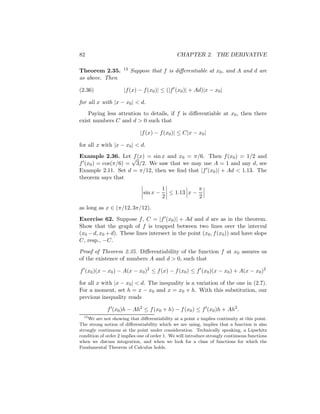 82                                             CHAPTER 2. THE DERIVATIVE

Theorem 2.35.        13   Suppose that f is diﬀerentiable at x0 , and A and d are
as above. Then

(2.36)               |f (x) − f (x0 )| ≤ (|f (x0 )| + Ad)|x − x0 |

for all x with |x − x0 | < d.
    Paying less attention to details, if f is diﬀerentiable at x0 , then there
exist numbers C and d > 0 such that

                             |f (x) − f (x0 )| ≤ C|x − x0 |

for all x with |x − x0 | < d.
Example 2.36. Let √ (x) = sin x and x0 = π/6. Then f (x0 ) = 1/2 and
                     f
f (x0 ) = cos(π/6) = 3/2. We saw that we may use A = 1 and any d, see
Example 2.11. Set d = π/12, then we ﬁnd that |f (x0 )| + Ad < 1.13. The
theorem says that
                                         1            π
                               sin x −     ≤ 1.13 x −
                                         2            2

as long as x ∈ (π/12, 3π/12).
Exercise 62. Suppose f , C = |f (x0 )| + Ad and d are as in the theorem.
Show that the graph of f is trapped between two lines over the interval
(x0 − d, x0 + d). These lines intersect in the point (x0 , f (x0 )) and have slope
C, resp., −C.
Proof of Theorem 2.35. Diﬀerentiability of the function f at x0 assures us
of the existence of numbers A and d > 0, such that

f (x0 )(x − x0 ) − A(x − x0 )2 ≤ f (x) − f (x0 ) ≤ f (x0 )(x − x0 ) + A(x − x0 )2

for all x with |x − x0 | < d. The inequality is a variation of the one in (2.7).
For a moment, set h = x − x0 and x = x0 + h. With this substitution, our
previous inequality reads

             f (x0 )h − Ah2 ≤ f (x0 + h) − f (x0 ) ≤ f (x0 )h + Ah2 .
  13
     We are not showing that diﬀerentiability at a point x implies continuity at this point.
The strong notion of diﬀerentiability which we are using, implies that a function is also
strongly continuous at the point under consideration. Technically speaking, a Lipschitz
condition of order 2 implies one of order 1. We will introduce strongly continuous functions
when we discuss integration, and when we look for a class of functions for which the
Fundamental Theorem of Calculus holds.
 