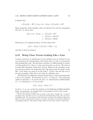 2.10. BEING CLOSE VERSUS LOOKING LIKE A LINE                                         83

It follows that

         −|f (x0 )||h| − Ah2 ≤ f (x0 + h) − f (x0 ) ≤ |f (x0 )||h| + Ah2 .

Basic properties of the absolute value, see Section 5.2, and the assumption
that |h| < d, tell us that

                  |f (x0 + h) − f (x0 )| ≤ |f (x0 )h| + Ah2
                                           = (|f (x0 )| + A|h|)|h|
                                           ≤ (|f (x0 )| + Ad)|h|.

Reverting to our original notation, we have shown that

                    |f (x) − f (x0 )| ≤ (|f (x0 )| + Ad)|x − x0 |,

and this is what we claimed.


2.10      Being Close Versus Looking Like a Line
A minor correction or adjustment of your intuition may be advised in case
you developed the misconception that being close to a line is synonymous
with looking like a line. We said that a function f is diﬀerentiable at a point
x0 if the graph of f is ‘close to’ a line near the point (x0 , f (x0 )). We went on
to make this expression ‘being close’ precise. Based on the examples so far,
you may have gotten the impression that this means that the graph “looks
like” a line when you zoom in on the point14 . In fact, this was the case in
previous examples. Still, this is not what the deﬁnition says.
    We illustrate the diﬀerence between being close to a line and looking like
a line in an example. The function is f (x) = x2 sin(1/x). The expression
makes no sense for x = 0, and we set f (0) = 0. This function is diﬀerentiable
at x = 0. Setting l(x) = 0, we see that

                            |f (x) − l(x)| = |f (x)| ≤ x2

for all x ∈ (−∞, ∞), so that the estimate in the deﬁnition of diﬀerentiability
holds. In particular, the tangent line to the graph at (0, 0) is the x-axis.
  14
    We do not attempt to deﬁne what it means to look like a straight line. It may be
intuitively clear, but when you try to make this mathematically precise, then you face a
formidable task. For the purpose of the discussion we ignore the problems which arise
when we want to really zoom in closely on a point, and when we exceed the abilities of
the graphing software. This problem might render our discussion useless to begin with.
 