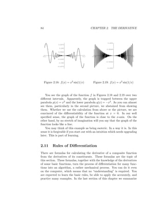 84                                        CHAPTER 2. THE DERIVATIVE



                                                            0.0001
                   0.0075

                    0.005
                                                           0.00005
                   0.0025


 -0.1      -0.05             0.05   0.1   -0.01   -0.005             0.005   0.01
                   -0.0025
                                                       -0.00005
                   -0.005

                   -0.0075
                                                           -0.0001




     Figure 2.18: f (x) = x2 sin(1/x)      Figure 2.19: f (x) = x2 sin(1/x)



    You see the graph of the function f in Figures 2.18 and 2.19 over two
diﬀerent intervals. Apparently, the graph is trapped between the upper
parabola p(x) = x2 and the lower parabola q(x) = −x2 . As you can almost
see them, particularly in the second picture, we abstained from showing
them. Whether we use the calculation from above or the picture, we are
convinced of the diﬀerentiability of the function at x = 0. In our well
speciﬁed sense, the graph of the function is close to the x-axis. On the
other hand, by no stretch of imagination will you say that the graph of the
function looks like a line.
    You may think of this example as being esoteric. In a way it is. In this
sense it is forgivable if you start out with an intuition which needs upgrading
later. This is part of learning.


2.11       Rules of Diﬀerentiation
There are formulas for calculating the derivative of a composite function
from the derivatives of its constituents. These formulas are the topic of
this section. These formulas, together with the knowledge of the derivatives
of some basic functions, turn the process of diﬀerentiation for many func-
tions into an algorithm, a rather mechanical process. You can do it even
on the computer, which means that no “understanding” is required. You
are expected to learn the basic rules, be able to apply the accurately, and
practice many examples. In the last section of this chapter we summarize
 