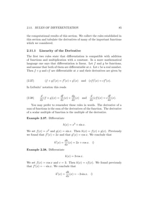 2.11. RULES OF DIFFERENTIATION                                             85

the computational results of this section. We collect the rules established in
this section and tabulate the derivatives of many of the important functions
which we considered.

2.11.1    Linearity of the Derivative
The ﬁrst two rules state that diﬀerentiation is compatible with addition
of functions and multiplication with a constant. In a more mathematical
language one says that diﬀerentiation is linear. Let f and g be functions,
and assume that both of them are diﬀerentiable at x. Let c be a real number.
Then f + g and cf are diﬀerentiable at x and their derivatives are given by


(2.37)        (f + g) (x) = f (x) + g (x)     and (cf ) (x) = cf (x).

In Leibnitz’ notation this reads


           d              df       dg                d             df
(2.38)       (f + g)(x) =    (x) +    (x) and          (cf )(x) = c (x).
          dx              dx       dx               dx             dx
    You may prefer to remember these rules in words. The derivative of a
sum of functions is the sum of the derivatives of the function. The derivative
of a scalar multiple of function is the multiple of the derivative.

Example 2.37. Diﬀerentiate

                             h(x) = x2 + sin x.

We set f (x) = x2 and g(x) = sin x. Then h(x) = f (x) + g(x). Previously
we found that f (x) = 2x and that g (x) = cos x. We conclude that

                                dh
                      h (x) =      (x) = 2x + cos x. ♦
                                dx
Example 2.38. Diﬀerentiate

                                 k(x) = 3 cos x.

We set f (x) = cos x and c = 3. Then k(x) = cf (x). We found previously
that f (x) = − sin x. We conclude that

                                 dk
                       k (x) =      (x) = −3 sin x. ♦
                                 dx
 
