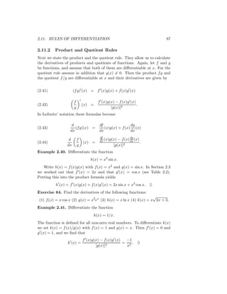 2.11. RULES OF DIFFERENTIATION                                            87

2.11.2    Product and Quotient Rules
Next we state the product and the quotient rule. They allow us to calculate
the derivatives of products and quotients of functions. Again, let f and g
be functions, and assume that both of them are diﬀerentiable at x. For the
quotient rule assume in addition that g(x) = 0. Then the product f g and
the quotient f /g are diﬀerentiable at x and their derivatives are given by


(2.41)                (f g) (x) = f (x)g(x) + f (x)g (x)

                      f               f (x)g(x) − f (x)g (x)
(2.42)                        (x) =                          .
                      g                      [g(x)]2
In Leibnitz’ notation these formulas become

                    d                  df                dg
(2.43)                (f g)(x) =          (x)g(x) + f (x) (x)
                   dx                  dx                dx
                                       df                 dg
                  d       f            dx (x)g(x) − f (x) dx (x)
(2.44)                        (x) =                              .
                 dx       g                    [g(x)]2
Example 2.40. Diﬀerentiate the function
                                  h(x) = x2 sin x.
   Write h(x) = f (x)g(x) with f (x) = x2 and g(x) = sin x. In Section 2.3
we worked out that f (x) = 2x and that g (x) = cos x (see Table 2.2).
Putting this into the product formula yields
          h (x) = f (x)g(x) + f (x)g (x) = 2x sin x + x2 cos x. ♦
Exercise 64. Find the derivatives of the following functions:
                                                                    √
 (1) f (x) = x cos x (2) g(x) = x2 ex (3) h(x) = x ln x (4) k(x) = x 2x + 3.
Example 2.41. Diﬀerentiate the function
                                   k(x) = 1/x.
The function is deﬁned for all non-zero real numbers. To diﬀerentiate k(x)
we set k(x) = f (x)/g(x) with f (x) = 1 and g(x) = x. Then f (x) = 0 and
g (x) = 1, and we ﬁnd that
                              f (x)g(x) − f (x)g (x)  −1
                 k (x) =                   2
                                                     = 2. ♦
                                     [g(x)]           x
 