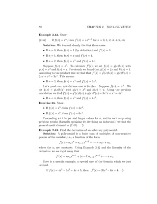 88                                          CHAPTER 2. THE DERIVATIVE

Example 2.42. Show:
(2.45)       If f (x) = xn , then f (x) = nxn−1 for n = 0, 1, 2, 3, 4, 5, etc
     Solution: We learned already the ﬁrst three cases.
     • If n = 0, then f (x) = 1 (by deﬁnition) and f (x) = 0.
     • If n = 1, then f (x) = x and f (x) = 1.
     • If n = 2, then f (x) = x2 and f (x) = 2x.
   Suppose f (x) = x3 . To calculate f (x), we set f (x) = g(x)h(x) with
g(x) = x2 and h(x) = x. Previously we found that g (x) = 2x and h (x) = 1.
According to the product rule we ﬁnd that f (x) = g (x)h(x) + g(x)h (x) =
2xx + x2 = 3x2 . This means:
     • If n = 3, then f (x) = x3 and f (x) = 3x2 .
    Let’s push our calculations one n further. Suppose f (x) = x4 . We
set f (x) = g(x)h(x) with g(x) = x3 and h(x) = x. Using the previous
calculation we ﬁnd f (x) = g (x)h(x) + g(x)h (x) = 3x2 x + x3 = 4x3 .
     • If n = 4, then f (x) = x4 and f (x) = 4x3 .
Exercise 65. Show:
     • If f (x) = x5 , then f (x) = 5x4 .
     • If f (x) = x6 , then f (x) = 6x5 .
   Proceeding with larger and larger values for n, and in each step using
previous results (formally speaking we are doing an induction), we ﬁnd the
general result claimed in (2.45). ♦
Example 2.43. Find the derivative of an arbitrary polynomial.
   Solution: A polynomial is a ﬁnite sum of multiples of non-negative
powers of the variable, i.e., a function of the form
                   f (x) = an xn + an−1 xn−1 + · · · + a1 x + a0 ,
where the ai are constants. Using Example 2.42 and the linearity of the
derivative we see right away that
                 f (x) = nan xn−1 + (n − 1)an−1 xn−2 + · · · + a1 .
    Here is a speciﬁc example, a special case of the formula which we just
derived.
         If f (x) = 4x5 − 3x2 + 4x + 5, then    f (x) = 20x4 − 6x + 4.   ♦
 