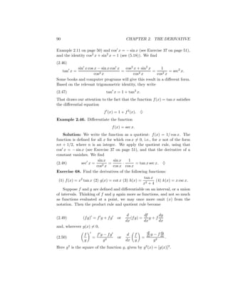 90                                        CHAPTER 2. THE DERIVATIVE

Example 2.11 on page 50) and cos x = − sin x (see Exercise 37 on page 51),
and the identity cos2 x + sin2 x = 1 (see (5.18)). We ﬁnd
(2.46)
           sin x cos x − sin x cos x   cos2 x + sin2 x     1
     tan x =             2x
                                     =         2x
                                                       =        = sec2 x.
                     cos                   cos           cos2 x
Some books and computer programs will give this result in a diﬀerent form.
Based on the relevant trigonometric identity, they write
(2.47)                       tan x = 1 + tan2 x.
That draws our attention to the fact that the function f (x) = tan x satisﬁes
the diﬀerential equation
                            f (x) = 1 + f 2 (x).   ♦
Example 2.46. Diﬀerentiate the function
                                  f (x) = sec x.
    Solution: We write the function as a quotient: f (x) = 1/ cos x. The
function is deﬁned for all x for which cos x = 0, i.e., for x not of the form
nπ + 1/2, where n is an integer. We apply the quotient rule, using that
cos x = − sin x (see Exercise 37 on page 51), and that the derivative of a
constant vanishes. We ﬁnd
                       sin x     sin x   1
(2.48)        sec x =     2x
                              =        ·     = tan x sec x. ♦
                      cos        cos x cos x
Exercise 68. Find the derivatives of the following functions:
                                                 tan x
 (1) f (x) = x2 tan x (2) g(x) = cot x (3) h(x) =       (4) k(x) = x csc x.
                                                 x2 + 4
    Suppose f and g are deﬁned and diﬀerentiable on an interval, or a union
of intervals. Thinking of f and g again more as functions, and not so much
as functions evaluated at a point, we may once more omit (x) from the
notation. Then the product rule and quotient rule become

                                           d         df     dg
(2.49)         (f g) = f g + f g     or      (f g) =    g+f
                                          dx         dx     dx
and, wherever g(x) = 0,
                                                        df         dg
                f      f g − fg            d   f        dx g   − f dx
(2.50)               =               or             =                 .
                g          g2             dx   g               g2
Here g2 is the square of the function g, given by g2 (x) = [g(x)]2 .
 