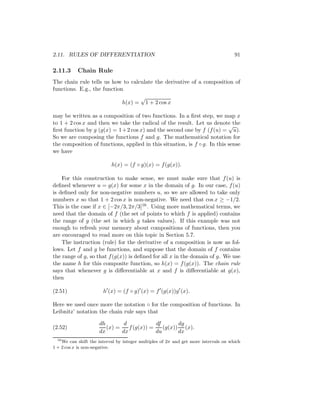 2.11. RULES OF DIFFERENTIATION                                                        91

2.11.3     Chain Rule
The chain rule tells us how to calculate the derivative of a composition of
functions. E.g., the function
                                         √
                                h(x) =       1 + 2 cos x

may be written as a composition of two functions. In a ﬁrst step, we map x
to 1 + 2 cos x and then we take the radical of the result. Let us denote the
                                                                           √
ﬁrst function by g (g(x) = 1+ 2 cos x) and the second one by f (f (u) = u).
So we are composing the functions f and g. The mathematical notation for
the composition of functions, applied in this situation, is f ◦ g. In this sense
we have

                           h(x) = (f ◦ g)(x) = f (g(x)).

    For this construction to make sense, we must make sure that f (u) is
deﬁned whenever u = g(x) for some x in the domain of g. In our case, f (u)
is deﬁned only for non-negative numbers u, so we are allowed to take only
numbers x so that 1 + 2 cos x is non-negative. We need that cos x ≥ −1/2.
This is the case if x ∈ [−2π/3, 2π/3]16 . Using more mathematical terms, we
need that the domain of f (the set of points to which f is applied) contains
the range of g (the set in which g takes values). If this example was not
enough to refresh your memory about compositions of functions, then you
are encouraged to read more on this topic in Section 5.7.
    The instruction (rule) for the derivative of a composition is now as fol-
lows. Let f and g be functions, and suppose that the domain of f contains
the range of g, so that f (g(x)) is deﬁned for all x in the domain of g. We use
the name h for this composite function, so h(x) = f (g(x)). The chain rule
says that whenever g is diﬀerentiable at x and f is diﬀerentiable at g(x),
then

(2.51)                 h (x) = (f ◦ g) (x) = f (g(x))g (x).

Here we used once more the notation ◦ for the composition of functions. In
Leibnitz’ notation the chain rule says that

                      dh        d            df       dg
(2.52)                   (x) =    f (g(x)) =    (g(x)) (x).
                      dx       dx            du       dx
  16
     We can shift the interval by integer multiples of 2π and get more intervals on which
1 + 2 cos x is non-negative.
 