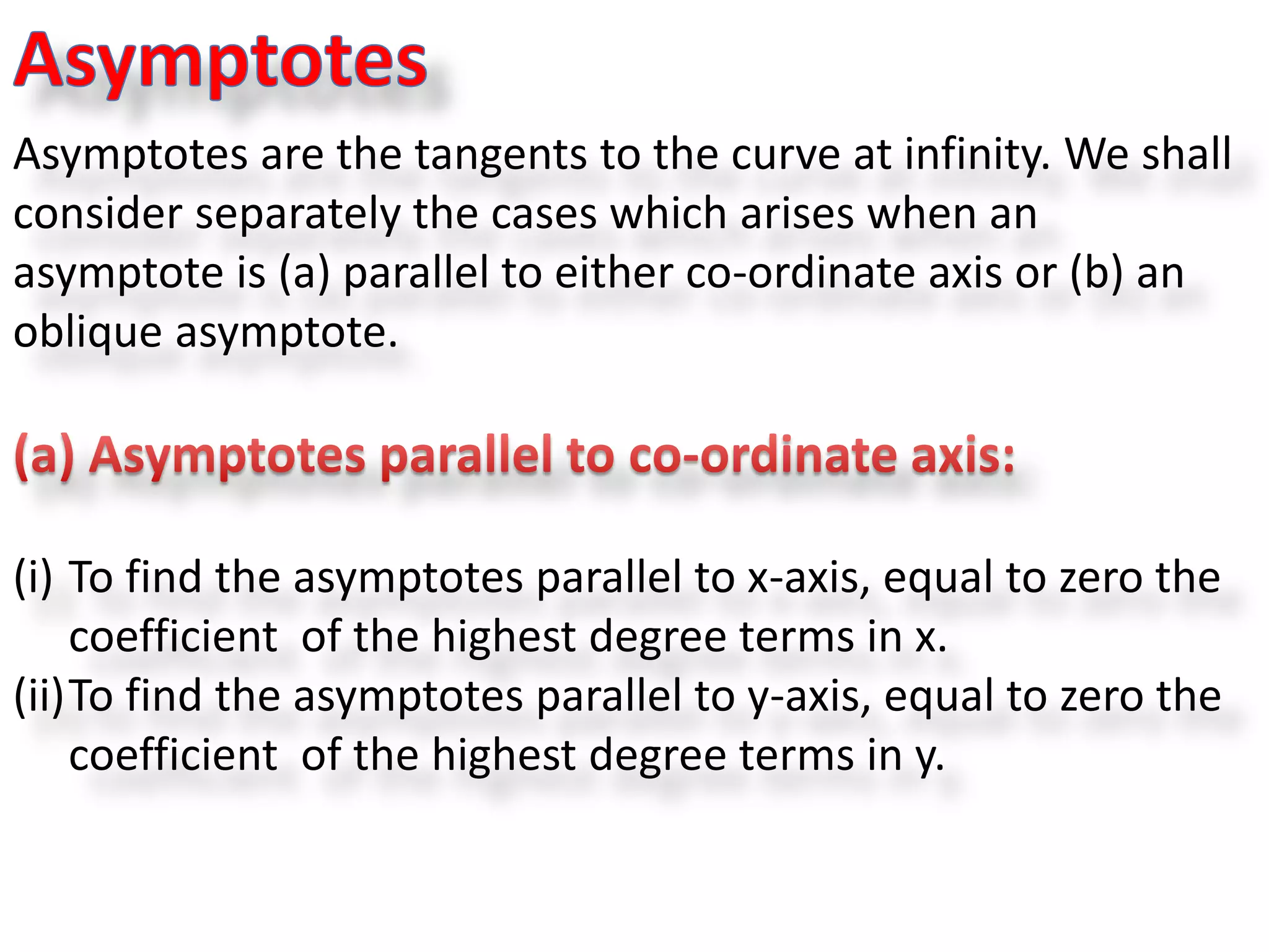 Asymptotes are the tangents to the curve at infinity. We shall
consider separately the cases which arises when an
asymptote is (a) parallel to either co-ordinate axis or (b) an
oblique asymptote.
(i) To find the asymptotes parallel to x-axis, equal to zero the
coefficient of the highest degree terms in x.
(ii)To find the asymptotes parallel to y-axis, equal to zero the
coefficient of the highest degree terms in y.
 