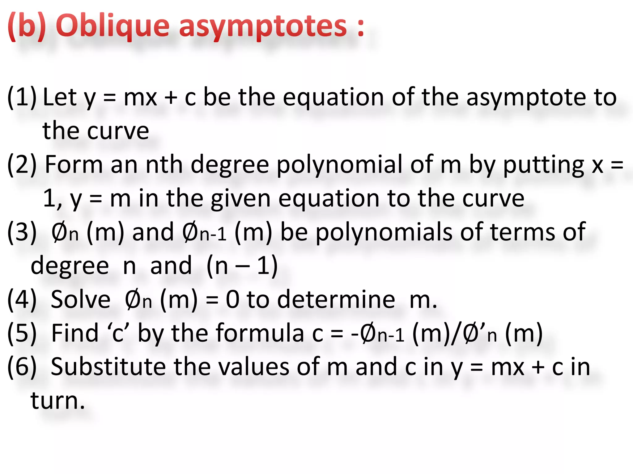 (1) Let y = mx + c be the equation of the asymptote to
the curve
(2) Form an nth degree polynomial of m by putting x =
1, y = m in the given equation to the curve
(3) ∅n (m) and ∅n-1 (m) be polynomials of terms of
degree n and (n – 1)
(4) Solve ∅n (m) = 0 to determine m.
(5) Find ‘c’ by the formula c = -∅n-1 (m)/∅’n (m)
(6) Substitute the values of m and c in y = mx + c in
turn.
 