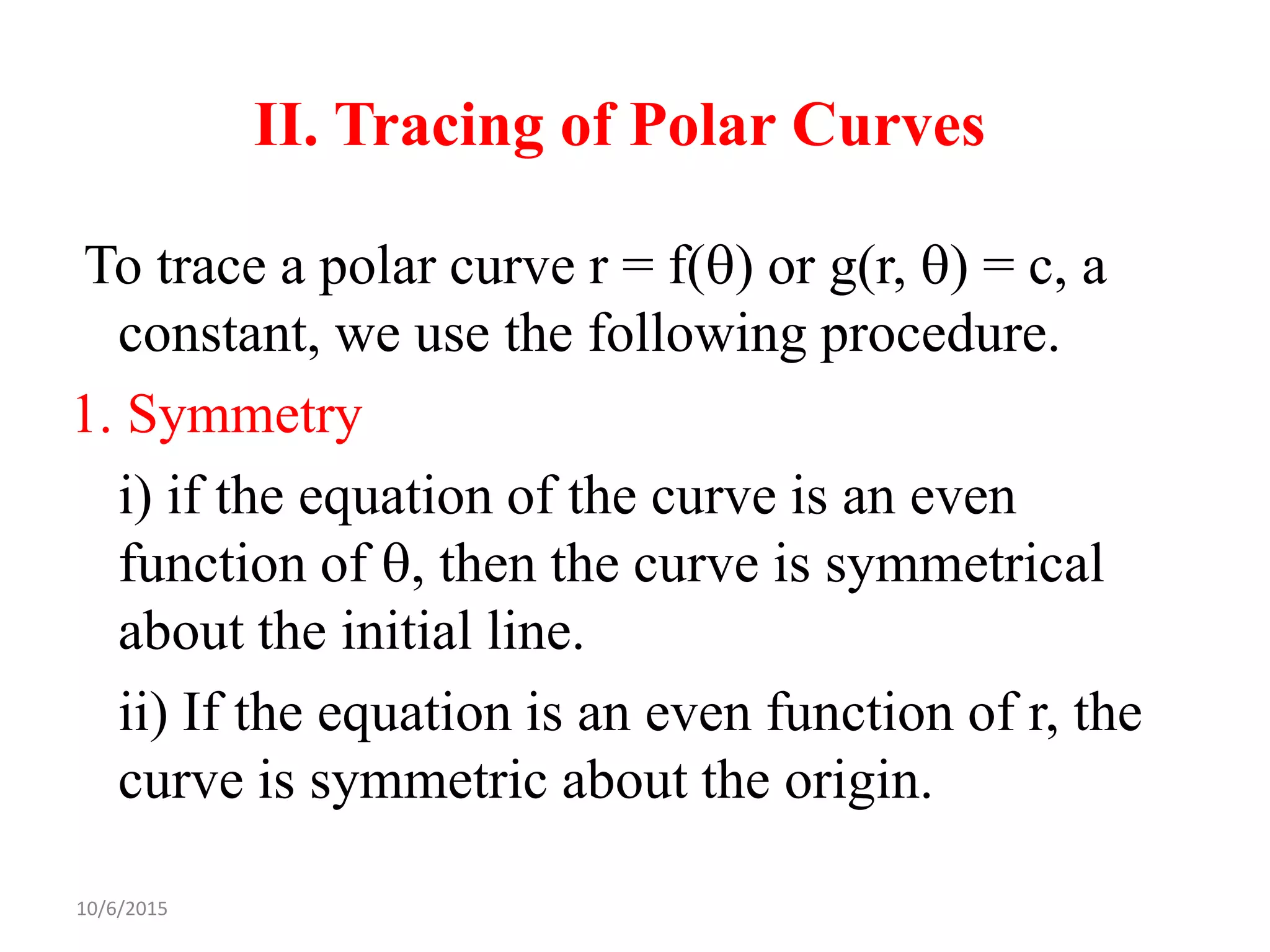 10/6/2015
II. Tracing of Polar Curves
To trace a polar curve r = f() or g(r, ) = c, a
constant, we use the following procedure.
1. Symmetry
i) if the equation of the curve is an even
function of , then the curve is symmetrical
about the initial line.
ii) If the equation is an even function of r, the
curve is symmetric about the origin.
 