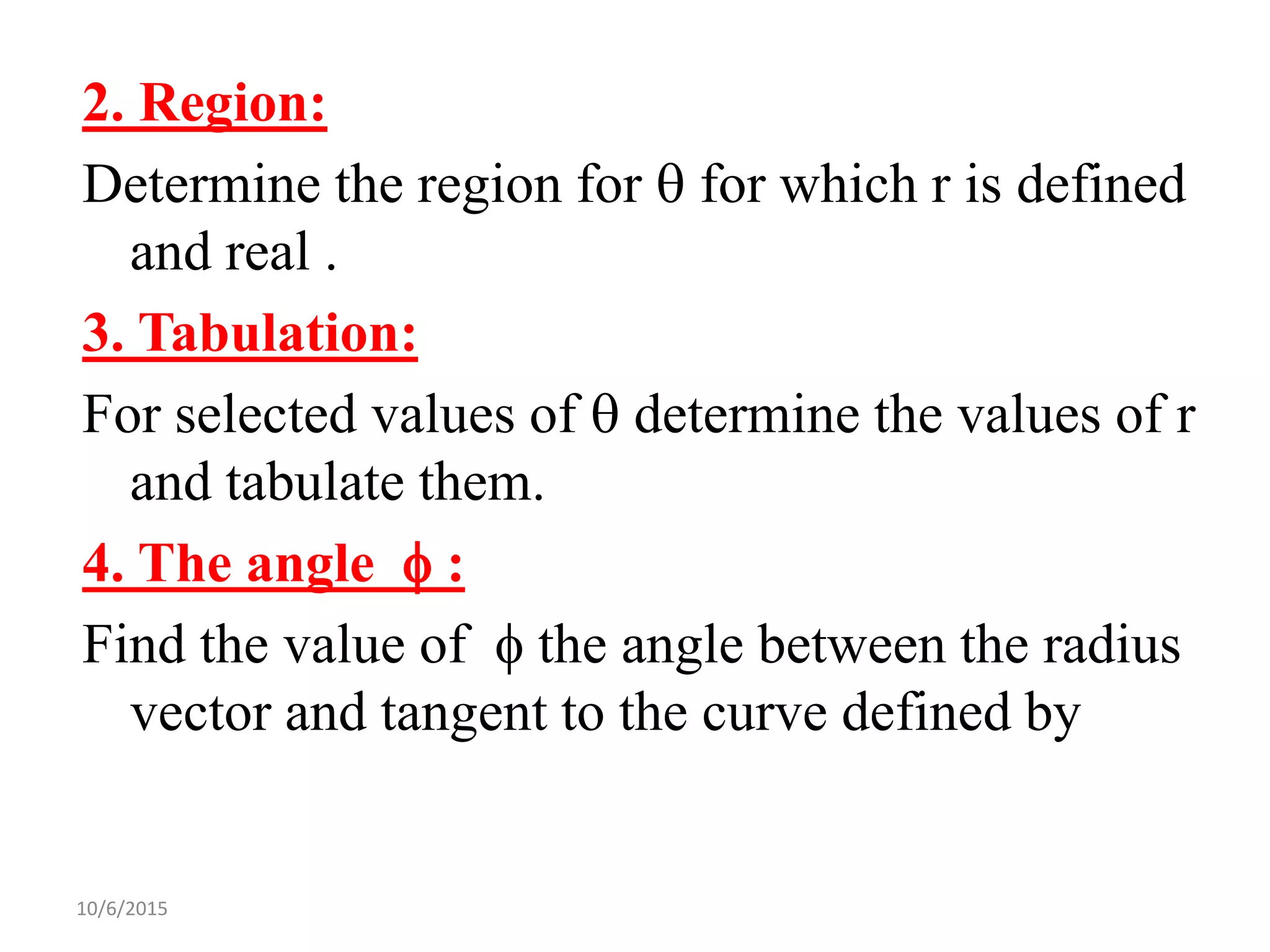 10/6/2015
2. Region:
Determine the region for  for which r is defined
and real .
3. Tabulation:
For selected values of  determine the values of r
and tabulate them.
4. The angle  :
Find the value of  the angle between the radius
vector and tangent to the curve defined by
 