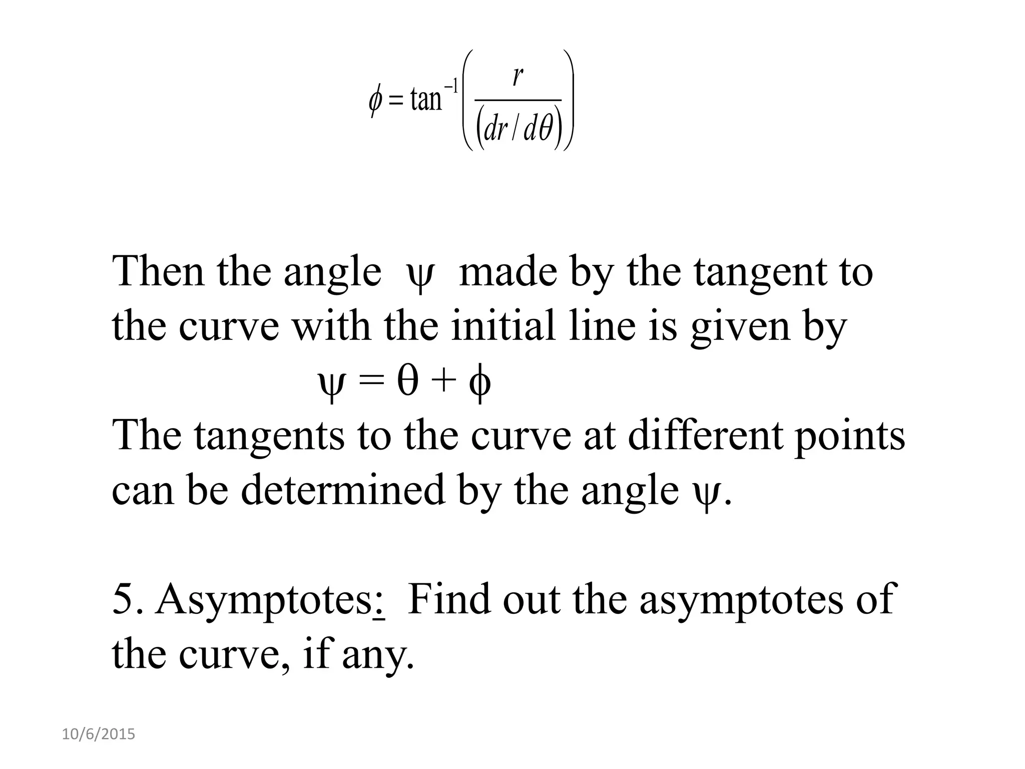 10/6/2015
Then the angle  made by the tangent to
the curve with the initial line is given by
 =  + 
The tangents to the curve at different points
can be determined by the angle .
5. Asymptotes: Find out the asymptotes of
the curve, if any.
 





 


ddr
r
/
tan 1
 