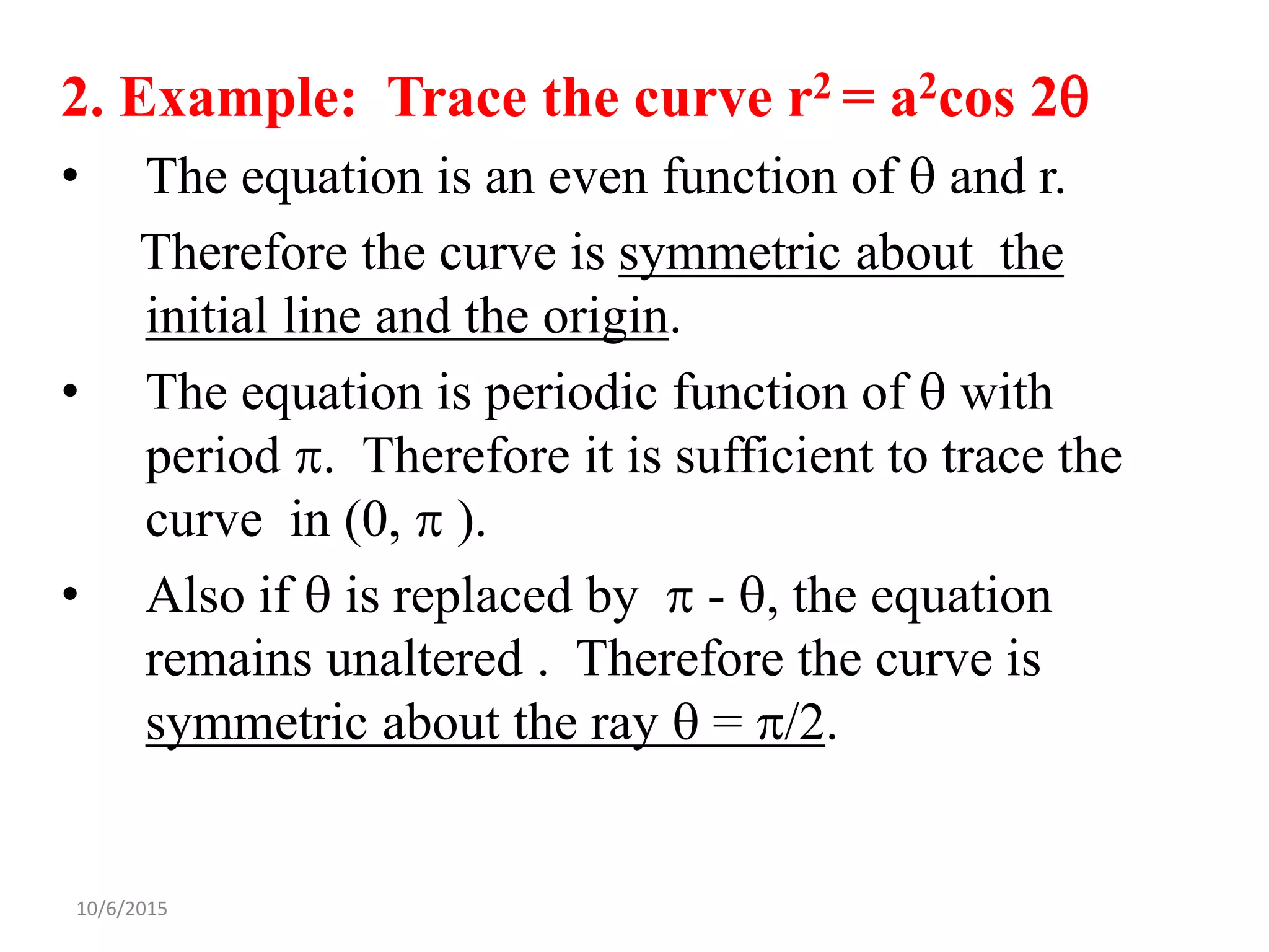 10/6/2015
2. Example: Trace the curve r2 = a2cos 2
• The equation is an even function of  and r.
Therefore the curve is symmetric about the
initial line and the origin.
• The equation is periodic function of  with
period . Therefore it is sufficient to trace the
curve in (0,  ).
• Also if  is replaced by  - , the equation
remains unaltered . Therefore the curve is
symmetric about the ray  = /2.
 