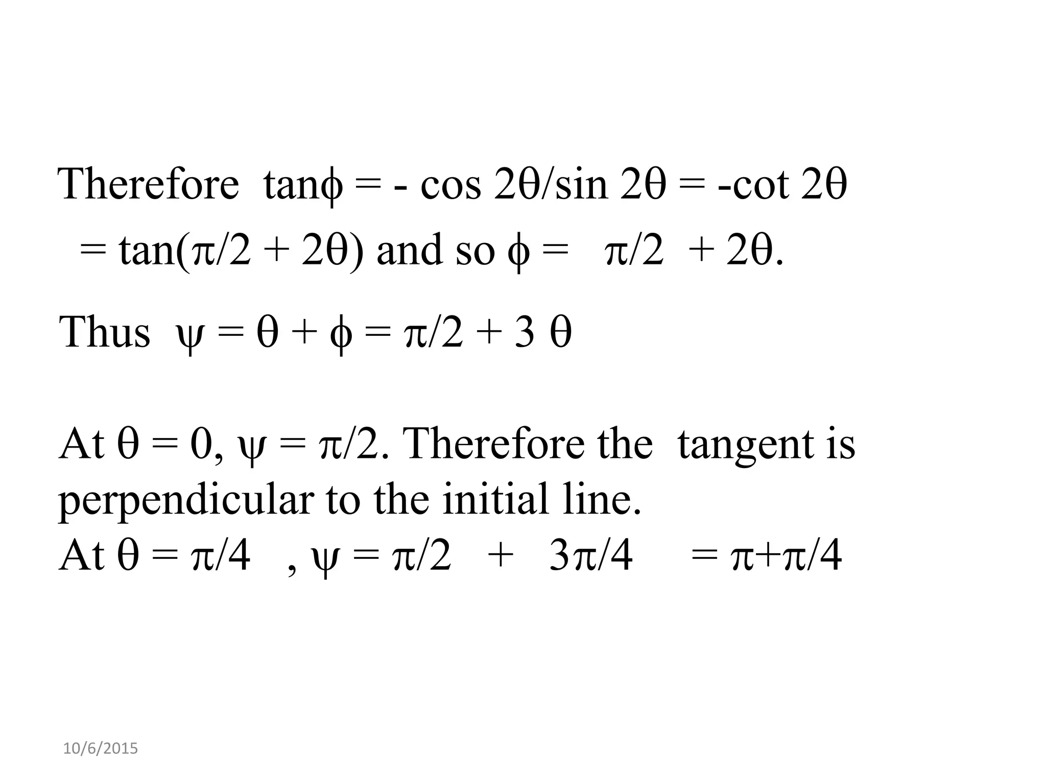 10/6/2015
Therefore tan = - cos 2/sin 2 = -cot 2
= tan(/2 + 2) and so  = /2 + 2.
Thus  =  +  = /2 + 3 
At  = 0,  = /2. Therefore the tangent is
perpendicular to the initial line.
At  = /4 ,  = /2 + 3/4 = +/4
 