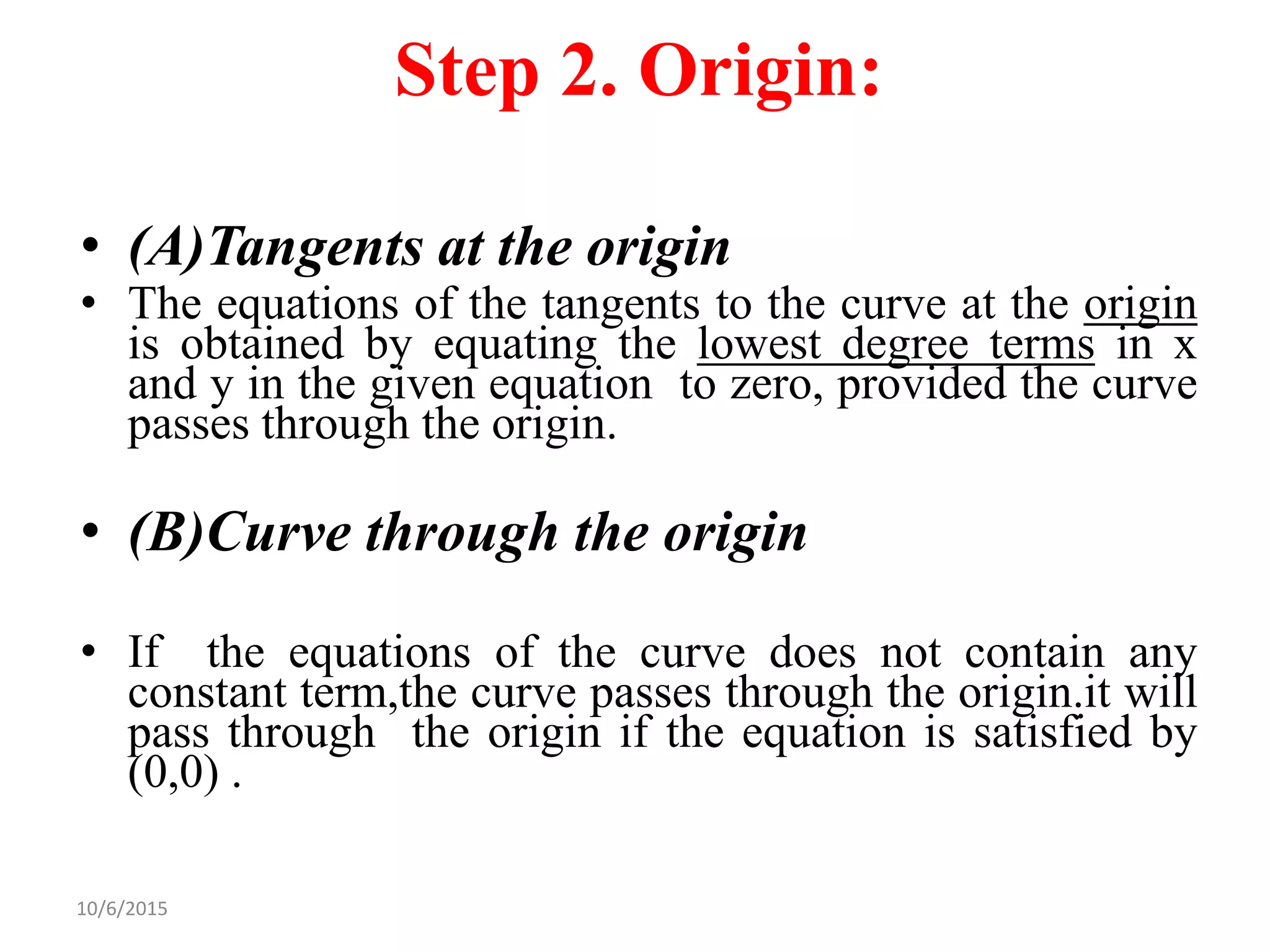 10/6/2015
Step 2. Origin:
• (A)Tangents at the origin
• The equations of the tangents to the curve at the origin
is obtained by equating the lowest degree terms in x
and y in the given equation to zero, provided the curve
passes through the origin.
• (B)Curve through the origin
• If the equations of the curve does not contain any
constant term,the curve passes through the origin.it will
pass through the origin if the equation is satisfied by
(0,0) .
 