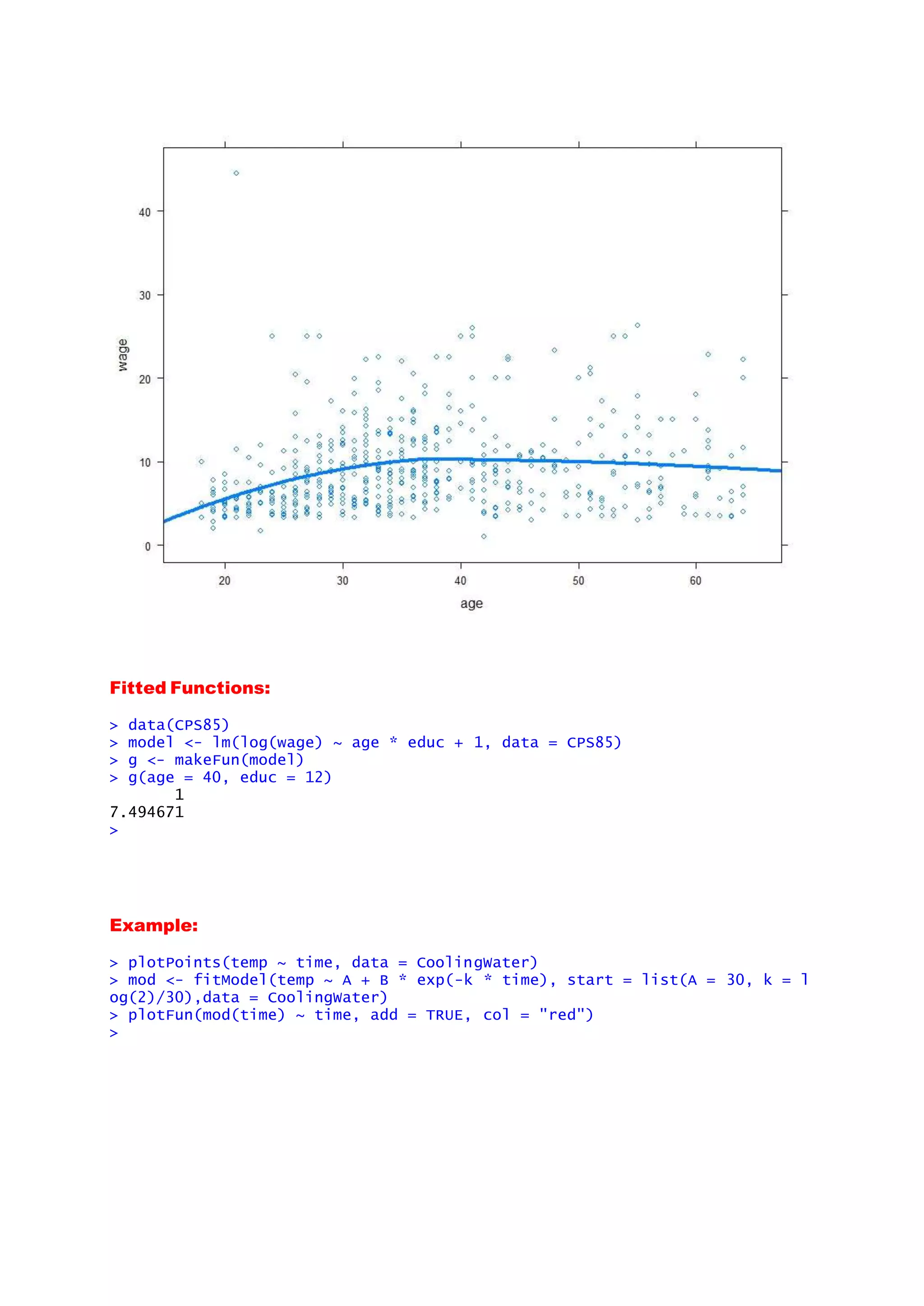 Fitted Functions:
> data(CPS85)
> model <- lm(log(wage) ~ age * educ + 1, data = CPS85)
> g <- makeFun(model)
> g(age = 40, educ = 12)
1
7.494671
>
Example:
> plotPoints(temp ~ time, data = CoolingWater)
> mod <- fitModel(temp ~ A + B * exp(-k * time), start = list(A = 30, k = l
og(2)/30),data = CoolingWater)
> plotFun(mod(time) ~ time, add = TRUE, col = "red")
>
 