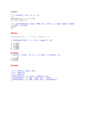 Example:
> F = antiD(a * x^2 ~ x, a = 1)
> F
function (x, a = 1, C = 0)
a * 1/3 * x^3 + C
> F = antiD(dnorm(x, mean = 6000, sd = 0.01) ~ x, lower.bound = 6000)
> F(Inf) - F(-Inf)
[1] 1
>
Solving..
findZeros(sin(t) ~ t, t.lim = range(-5, 1))
> findZeros(sin(t) ~ t, t.lim = range(-5, 1))
t
1 -6.2832
2 -3.1416
3 0.0000
4 3.1416
Example:
> solve(4 * sin(3 * x) == 2 ~ x, near = 0, within = 1)
x
1 0.1746
2 0.8726
Example:
> f <- rfun(~x, seed = 345)
> g <- rfun(~x)
> h <- rfun(~x)
> plotFun(f(x) ~ x, x.lim = range(-5, 5))
> plotFun(g(x) ~ x, add = TRUE, col = "red")
> plotFun(h(x) ~ x, add = TRUE, col = "darkgreen")
>
 