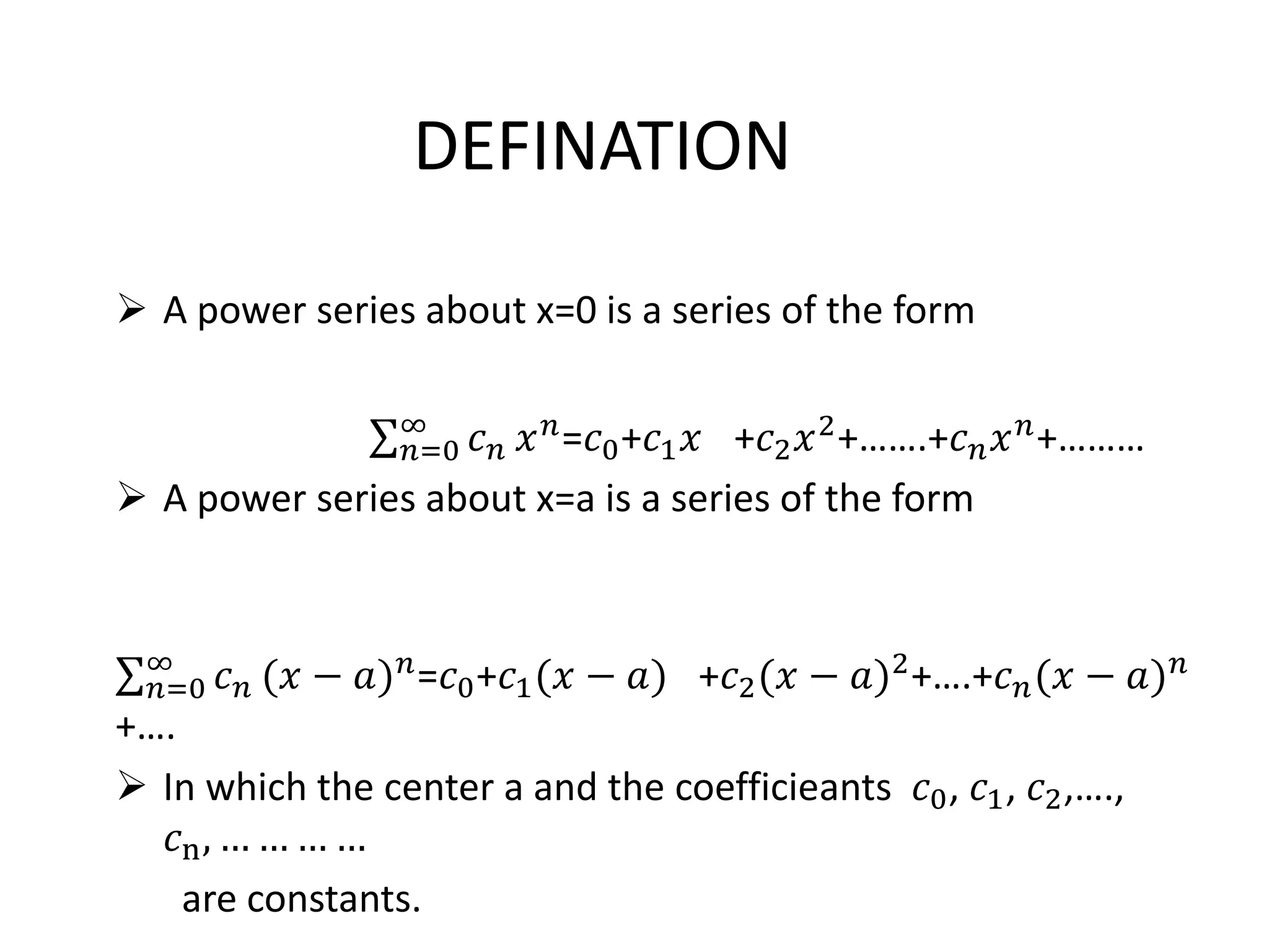DEFINATION
 A power series about x=0 is a series of the form
𝑛=0
∞
𝑐 𝑛 𝑥 𝑛
=𝑐0+𝑐1 𝑥 +𝑐2 𝑥2
+…….+𝑐 𝑛 𝑥 𝑛
+………
 A power series about x=a is a series of the form
𝑛=0
∞
𝑐 𝑛 (𝑥 − 𝑎) 𝑛
=𝑐0+𝑐1(𝑥 − 𝑎) +𝑐2(𝑥 − 𝑎)2
+….+𝑐 𝑛(𝑥 − 𝑎) 𝑛
+….
 In which the center a and the coefficieants 𝑐0, 𝑐1, 𝑐2,….,
𝑐n, … … … …
are constants.
 