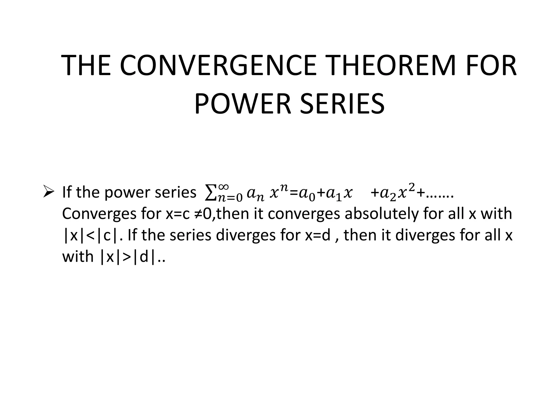 THE CONVERGENCE THEOREM FOR
POWER SERIES
 If the power series 𝑛=0
∞
𝑎 𝑛 𝑥 𝑛=𝑎0+𝑎1 𝑥 +𝑎2 𝑥2+…….
Converges for x=c ≠0,then it converges absolutely for all x with
|x|<|c|. If the series diverges for x=d , then it diverges for all x
with |x|>|d|..
 