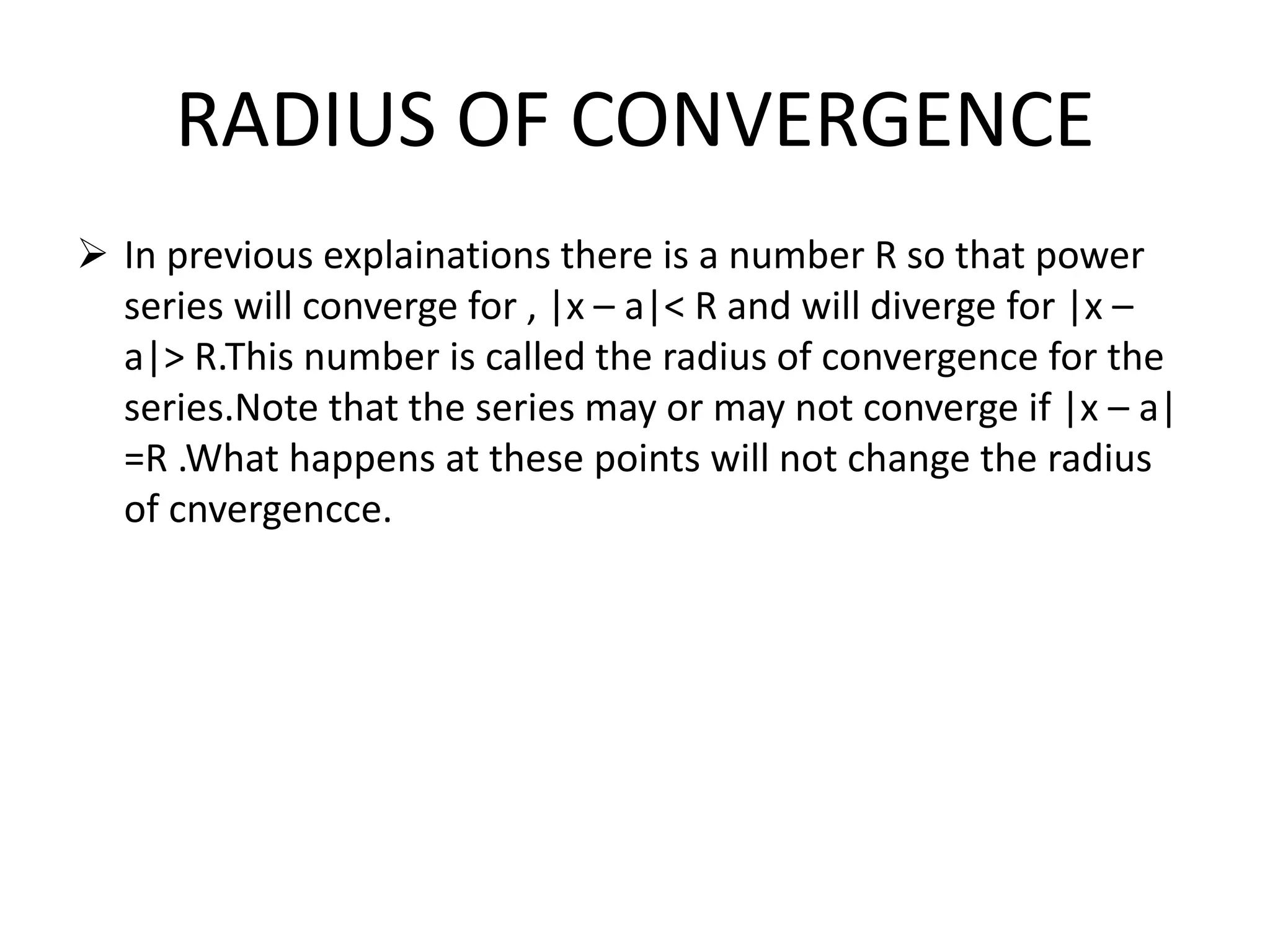 RADIUS OF CONVERGENCE
 In previous explainations there is a number R so that power
series will converge for , |x – a|< R and will diverge for |x –
a|> R.This number is called the radius of convergence for the
series.Note that the series may or may not converge if |x – a|
=R .What happens at these points will not change the radius
of cnvergencce.
 