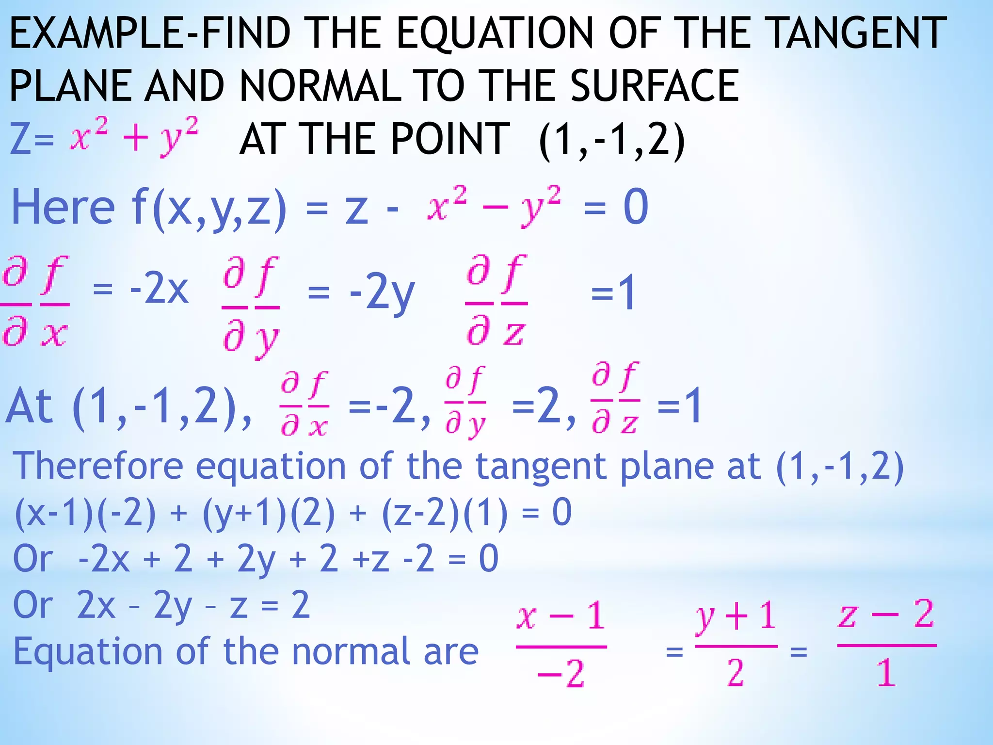 EXAMPLE-FIND THE EQUATION OF THE TANGENT
PLANE AND NORMAL TO THE SURFACE
Z= AT THE POINT (1,-1,2)
Here f(x,y,z) = z - = 0
= -2x = -2y =1
At (1,-1,2), =-2, =2, =1
Therefore equation of the tangent plane at (1,-1,2)
(x-1)(-2) + (y+1)(2) + (z-2)(1) = 0
Or -2x + 2 + 2y + 2 +z -2 = 0
Or 2x – 2y – z = 2
Equation of the normal are = =
