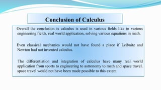 Conclusion of Calculus
Overall the conclusion is calculus is used in various fields like in various
engineering fields, real world application, solving various equations in math.
Even classical mechanics would not have found a place if Leibnitz and
Newton had not invented calculus.
The differentiation and integration of calculus have many real world
application from sports to engineering to astronomy to math and space travel.
space travel would not have been made possible to this extent
 