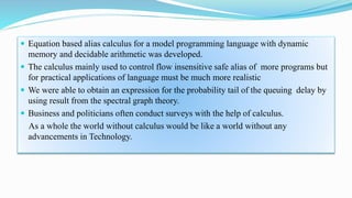  Equation based alias calculus for a model programming language with dynamic
memory and decidable arithmetic was developed.
 The calculus mainly used to control flow insensitive safe alias of more programs but
for practical applications of language must be much more realistic
 We were able to obtain an expression for the probability tail of the queuing delay by
using result from the spectral graph theory.
 Business and politicians often conduct surveys with the help of calculus.
As a whole the world without calculus would be like a world without any
advancements in Technology.
 
