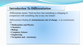 Introduction To Differentiation
Differentiate means ‘Find out how fast something is changing in
comparison with something else at any one instant’.
Differentiation finding the instantaneous rate of change , is an essential part
of:
• Mathematics and Physics
• Chemistry
• Biology
• Computer Science
• Engineering
• Navigation and , Astronomy
 
