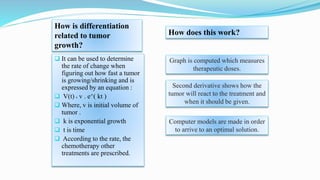  It can be used to determine
the rate of change when
figuring out how fast a tumor
is growing/shrinking and is
expressed by an equation :
 V(t) ˭ v . e^( kt )
 Where, v is initial volume of
tumor .
 k is exponential growth
 t is time
 According to the rate, the
chemotherapy other
treatments are prescribed.
How is differentiation
related to tumor
growth?
How does this work?
Graph is computed which measures
therapeutic doses.
Second derivative shows how the
tumor will react to the treatment and
when it should be given.
Computer models are made in order
to arrive to an optimal solution.
 