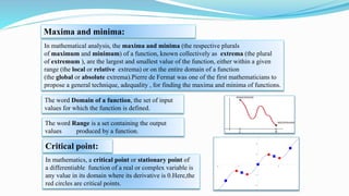 Maxima and minima:
In mathematical analysis, the maxima and minima (the respective plurals
of maximum and minimum) of a function, known collectively as extrema (the plural
of extremum ), are the largest and smallest value of the function, either within a given
range (the local or relative extrema) or on the entire domain of a function
(the global or absolute extrema).Pierre de Fermat was one of the first mathematicians to
propose a general technique, adequality , for finding the maxima and minima of functions.
The word Domain of a function, the set of input
values for which the function is defined.
The word Range is a set containing the output
values produced by a function.
Critical point:
In mathematics, a critical point or stationary point of
a differentiable function of a real or complex variable is
any value in its domain where its derivative is 0.Here,the
red circles are critical points.
 
